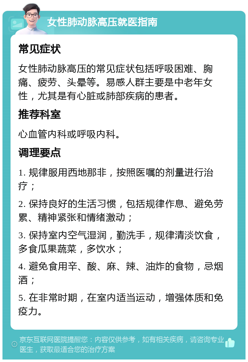 女性肺动脉高压就医指南 常见症状 女性肺动脉高压的常见症状包括呼吸困难、胸痛、疲劳、头晕等。易感人群主要是中老年女性，尤其是有心脏或肺部疾病的患者。 推荐科室 心血管内科或呼吸内科。 调理要点 1. 规律服用西地那非，按照医嘱的剂量进行治疗； 2. 保持良好的生活习惯，包括规律作息、避免劳累、精神紧张和情绪激动； 3. 保持室内空气湿润，勤洗手，规律清淡饮食，多食瓜果蔬菜，多饮水； 4. 避免食用辛、酸、麻、辣、油炸的食物，忌烟酒； 5. 在非常时期，在室内适当运动，增强体质和免疫力。