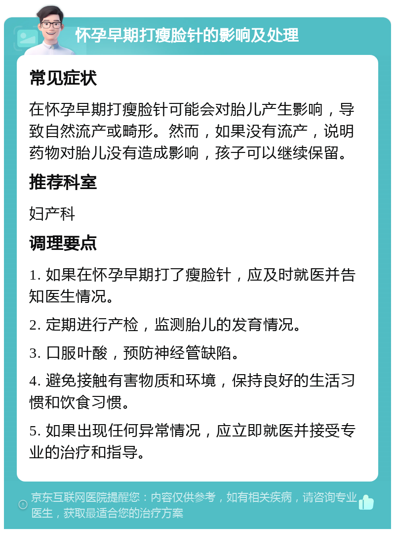 怀孕早期打瘦脸针的影响及处理 常见症状 在怀孕早期打瘦脸针可能会对胎儿产生影响，导致自然流产或畸形。然而，如果没有流产，说明药物对胎儿没有造成影响，孩子可以继续保留。 推荐科室 妇产科 调理要点 1. 如果在怀孕早期打了瘦脸针，应及时就医并告知医生情况。 2. 定期进行产检，监测胎儿的发育情况。 3. 口服叶酸，预防神经管缺陷。 4. 避免接触有害物质和环境，保持良好的生活习惯和饮食习惯。 5. 如果出现任何异常情况，应立即就医并接受专业的治疗和指导。