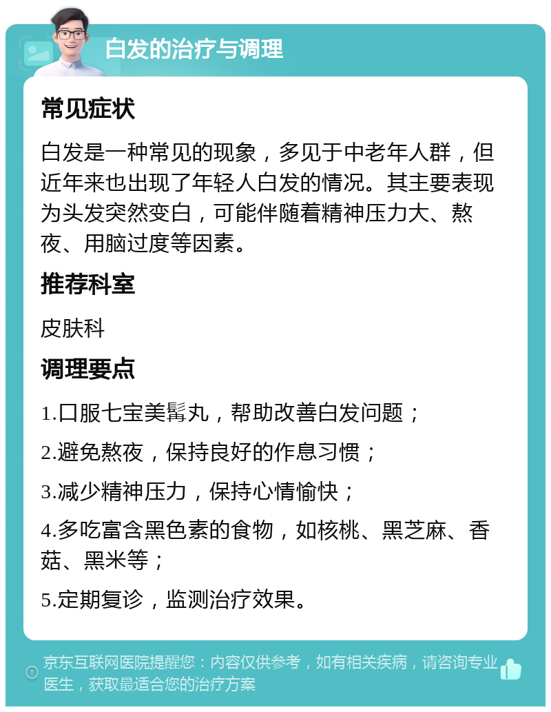 白发的治疗与调理 常见症状 白发是一种常见的现象，多见于中老年人群，但近年来也出现了年轻人白发的情况。其主要表现为头发突然变白，可能伴随着精神压力大、熬夜、用脑过度等因素。 推荐科室 皮肤科 调理要点 1.口服七宝美髯丸，帮助改善白发问题； 2.避免熬夜，保持良好的作息习惯； 3.减少精神压力，保持心情愉快； 4.多吃富含黑色素的食物，如核桃、黑芝麻、香菇、黑米等； 5.定期复诊，监测治疗效果。