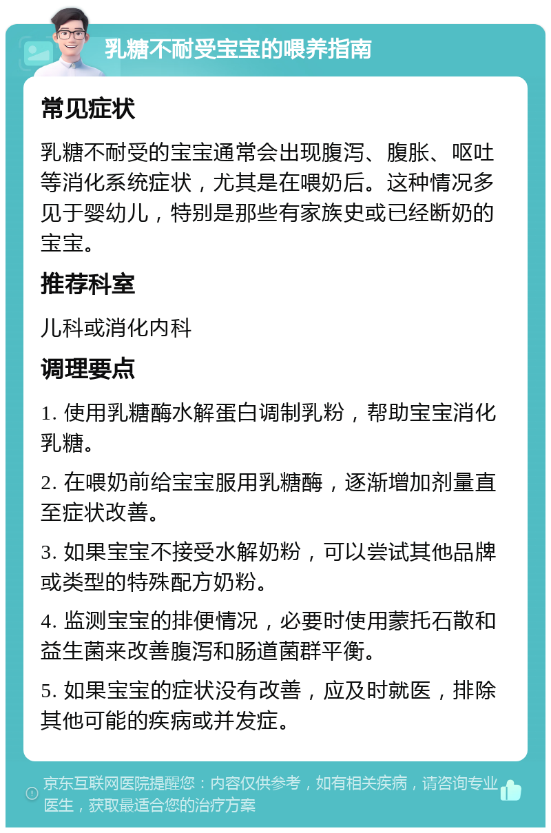 乳糖不耐受宝宝的喂养指南 常见症状 乳糖不耐受的宝宝通常会出现腹泻、腹胀、呕吐等消化系统症状，尤其是在喂奶后。这种情况多见于婴幼儿，特别是那些有家族史或已经断奶的宝宝。 推荐科室 儿科或消化内科 调理要点 1. 使用乳糖酶水解蛋白调制乳粉，帮助宝宝消化乳糖。 2. 在喂奶前给宝宝服用乳糖酶，逐渐增加剂量直至症状改善。 3. 如果宝宝不接受水解奶粉，可以尝试其他品牌或类型的特殊配方奶粉。 4. 监测宝宝的排便情况，必要时使用蒙托石散和益生菌来改善腹泻和肠道菌群平衡。 5. 如果宝宝的症状没有改善，应及时就医，排除其他可能的疾病或并发症。