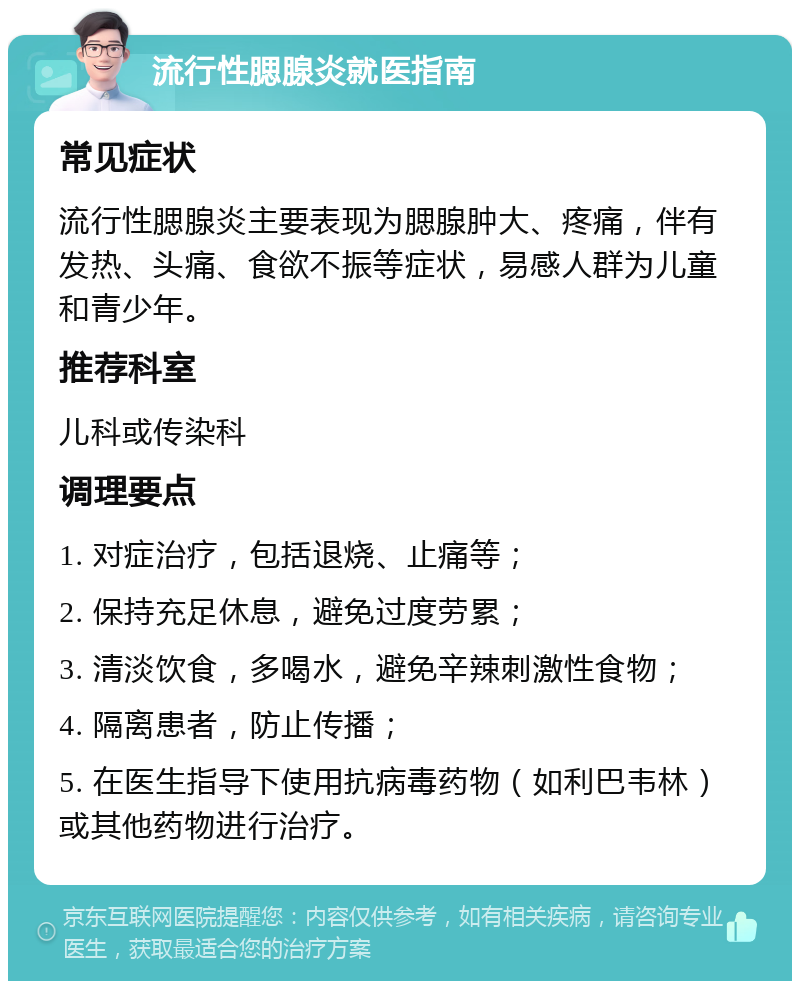 流行性腮腺炎就医指南 常见症状 流行性腮腺炎主要表现为腮腺肿大、疼痛，伴有发热、头痛、食欲不振等症状，易感人群为儿童和青少年。 推荐科室 儿科或传染科 调理要点 1. 对症治疗，包括退烧、止痛等； 2. 保持充足休息，避免过度劳累； 3. 清淡饮食，多喝水，避免辛辣刺激性食物； 4. 隔离患者，防止传播； 5. 在医生指导下使用抗病毒药物（如利巴韦林）或其他药物进行治疗。