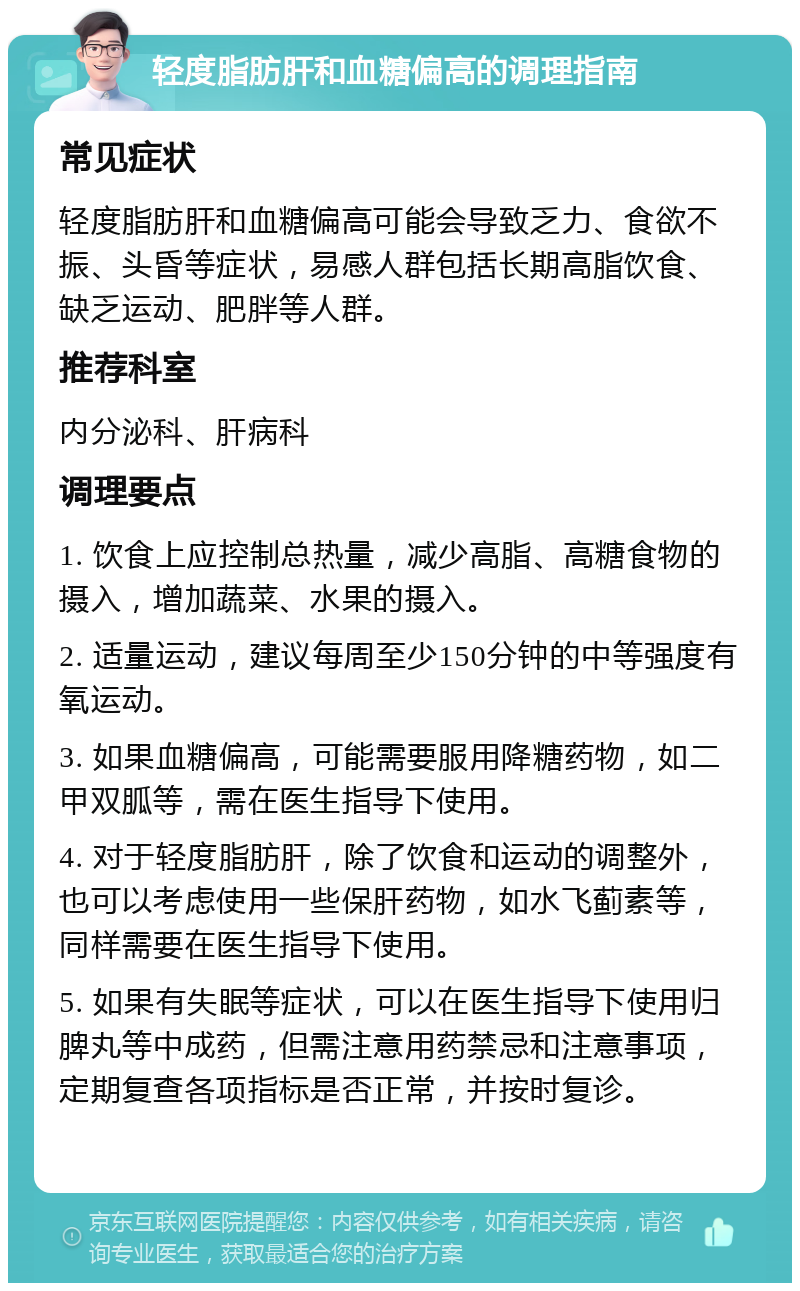 轻度脂肪肝和血糖偏高的调理指南 常见症状 轻度脂肪肝和血糖偏高可能会导致乏力、食欲不振、头昏等症状，易感人群包括长期高脂饮食、缺乏运动、肥胖等人群。 推荐科室 内分泌科、肝病科 调理要点 1. 饮食上应控制总热量，减少高脂、高糖食物的摄入，增加蔬菜、水果的摄入。 2. 适量运动，建议每周至少150分钟的中等强度有氧运动。 3. 如果血糖偏高，可能需要服用降糖药物，如二甲双胍等，需在医生指导下使用。 4. 对于轻度脂肪肝，除了饮食和运动的调整外，也可以考虑使用一些保肝药物，如水飞蓟素等，同样需要在医生指导下使用。 5. 如果有失眠等症状，可以在医生指导下使用归脾丸等中成药，但需注意用药禁忌和注意事项，定期复查各项指标是否正常，并按时复诊。