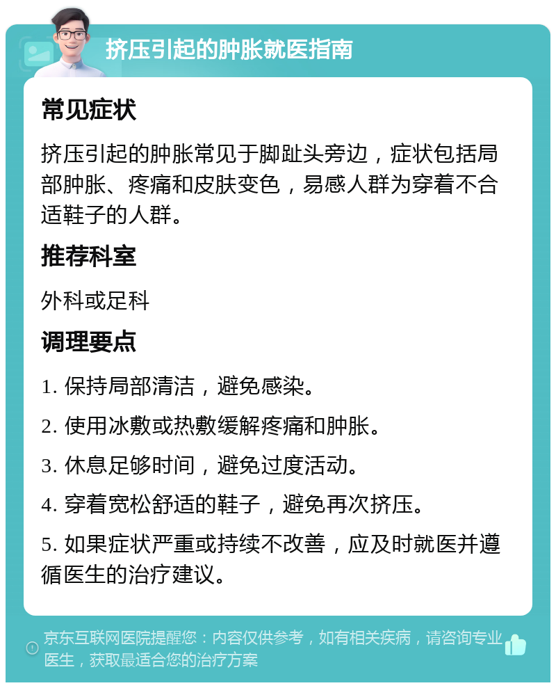 挤压引起的肿胀就医指南 常见症状 挤压引起的肿胀常见于脚趾头旁边，症状包括局部肿胀、疼痛和皮肤变色，易感人群为穿着不合适鞋子的人群。 推荐科室 外科或足科 调理要点 1. 保持局部清洁，避免感染。 2. 使用冰敷或热敷缓解疼痛和肿胀。 3. 休息足够时间，避免过度活动。 4. 穿着宽松舒适的鞋子，避免再次挤压。 5. 如果症状严重或持续不改善，应及时就医并遵循医生的治疗建议。