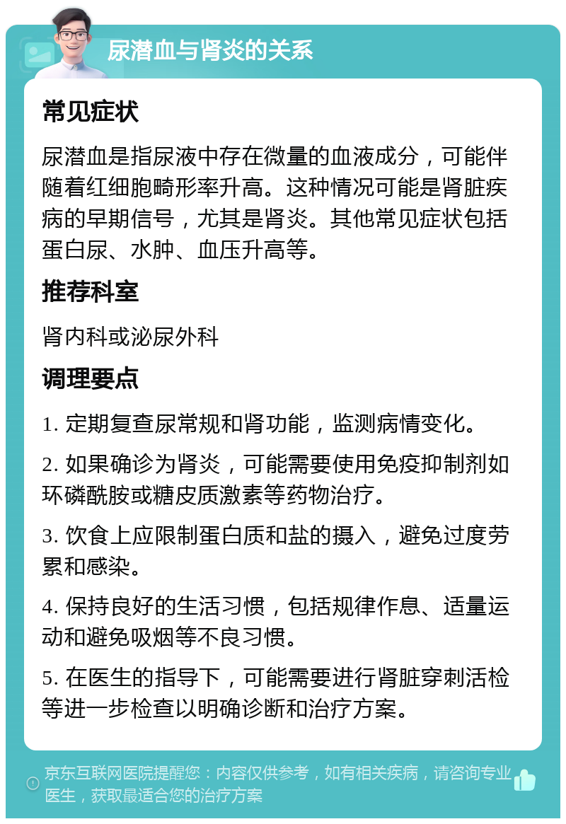 尿潜血与肾炎的关系 常见症状 尿潜血是指尿液中存在微量的血液成分，可能伴随着红细胞畸形率升高。这种情况可能是肾脏疾病的早期信号，尤其是肾炎。其他常见症状包括蛋白尿、水肿、血压升高等。 推荐科室 肾内科或泌尿外科 调理要点 1. 定期复查尿常规和肾功能，监测病情变化。 2. 如果确诊为肾炎，可能需要使用免疫抑制剂如环磷酰胺或糖皮质激素等药物治疗。 3. 饮食上应限制蛋白质和盐的摄入，避免过度劳累和感染。 4. 保持良好的生活习惯，包括规律作息、适量运动和避免吸烟等不良习惯。 5. 在医生的指导下，可能需要进行肾脏穿刺活检等进一步检查以明确诊断和治疗方案。