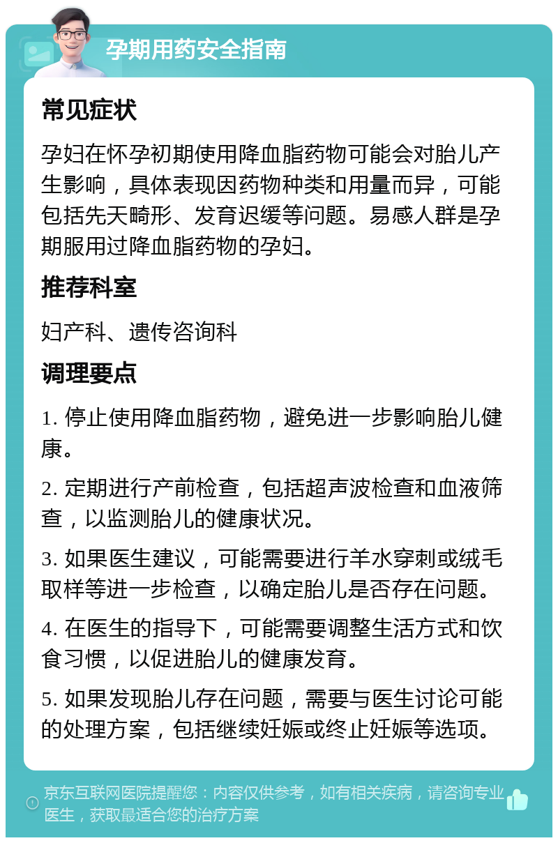 孕期用药安全指南 常见症状 孕妇在怀孕初期使用降血脂药物可能会对胎儿产生影响，具体表现因药物种类和用量而异，可能包括先天畸形、发育迟缓等问题。易感人群是孕期服用过降血脂药物的孕妇。 推荐科室 妇产科、遗传咨询科 调理要点 1. 停止使用降血脂药物，避免进一步影响胎儿健康。 2. 定期进行产前检查，包括超声波检查和血液筛查，以监测胎儿的健康状况。 3. 如果医生建议，可能需要进行羊水穿刺或绒毛取样等进一步检查，以确定胎儿是否存在问题。 4. 在医生的指导下，可能需要调整生活方式和饮食习惯，以促进胎儿的健康发育。 5. 如果发现胎儿存在问题，需要与医生讨论可能的处理方案，包括继续妊娠或终止妊娠等选项。