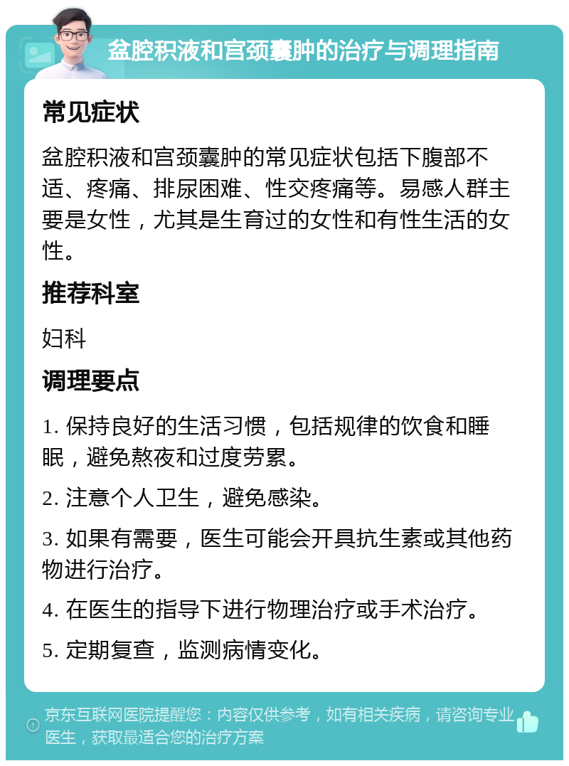 盆腔积液和宫颈囊肿的治疗与调理指南 常见症状 盆腔积液和宫颈囊肿的常见症状包括下腹部不适、疼痛、排尿困难、性交疼痛等。易感人群主要是女性，尤其是生育过的女性和有性生活的女性。 推荐科室 妇科 调理要点 1. 保持良好的生活习惯，包括规律的饮食和睡眠，避免熬夜和过度劳累。 2. 注意个人卫生，避免感染。 3. 如果有需要，医生可能会开具抗生素或其他药物进行治疗。 4. 在医生的指导下进行物理治疗或手术治疗。 5. 定期复查，监测病情变化。