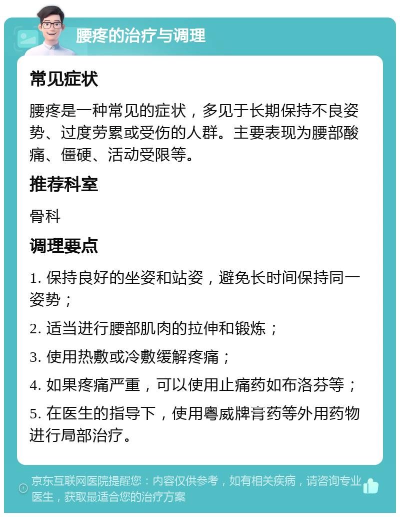 腰疼的治疗与调理 常见症状 腰疼是一种常见的症状，多见于长期保持不良姿势、过度劳累或受伤的人群。主要表现为腰部酸痛、僵硬、活动受限等。 推荐科室 骨科 调理要点 1. 保持良好的坐姿和站姿，避免长时间保持同一姿势； 2. 适当进行腰部肌肉的拉伸和锻炼； 3. 使用热敷或冷敷缓解疼痛； 4. 如果疼痛严重，可以使用止痛药如布洛芬等； 5. 在医生的指导下，使用粤威牌膏药等外用药物进行局部治疗。