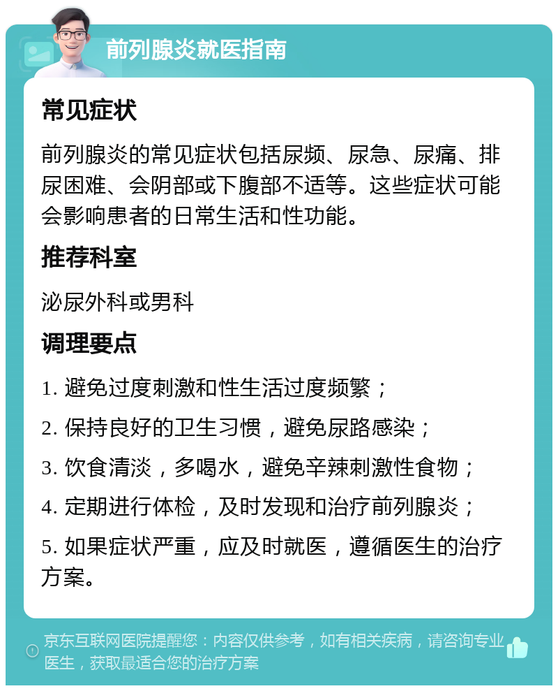 前列腺炎就医指南 常见症状 前列腺炎的常见症状包括尿频、尿急、尿痛、排尿困难、会阴部或下腹部不适等。这些症状可能会影响患者的日常生活和性功能。 推荐科室 泌尿外科或男科 调理要点 1. 避免过度刺激和性生活过度频繁； 2. 保持良好的卫生习惯，避免尿路感染； 3. 饮食清淡，多喝水，避免辛辣刺激性食物； 4. 定期进行体检，及时发现和治疗前列腺炎； 5. 如果症状严重，应及时就医，遵循医生的治疗方案。