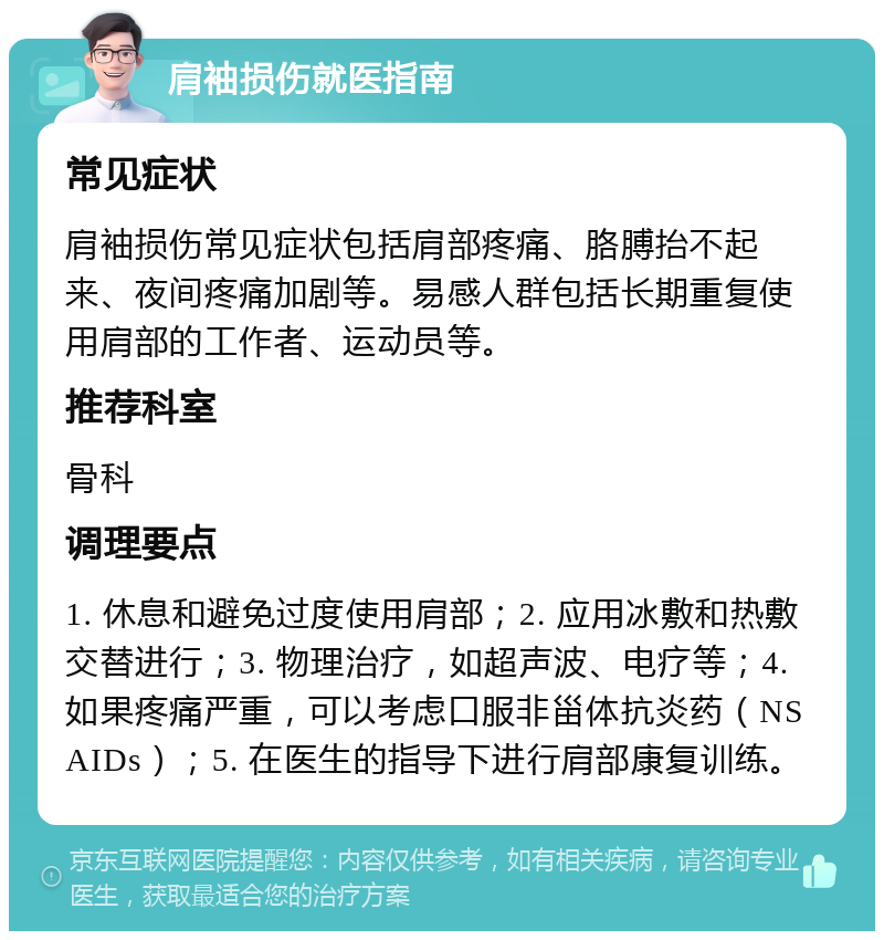 肩袖损伤就医指南 常见症状 肩袖损伤常见症状包括肩部疼痛、胳膊抬不起来、夜间疼痛加剧等。易感人群包括长期重复使用肩部的工作者、运动员等。 推荐科室 骨科 调理要点 1. 休息和避免过度使用肩部；2. 应用冰敷和热敷交替进行；3. 物理治疗，如超声波、电疗等；4. 如果疼痛严重，可以考虑口服非甾体抗炎药（NSAIDs）；5. 在医生的指导下进行肩部康复训练。