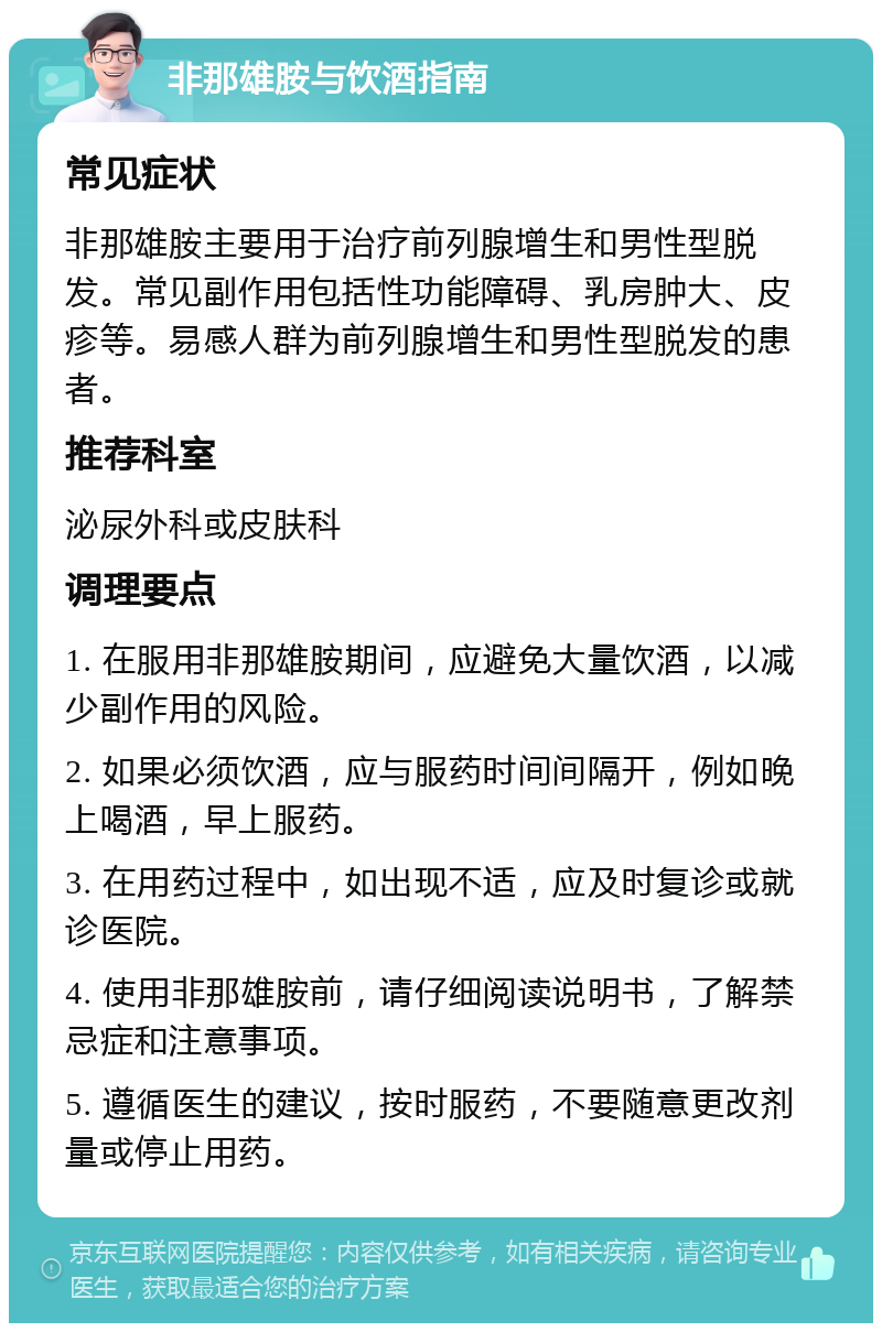 非那雄胺与饮酒指南 常见症状 非那雄胺主要用于治疗前列腺增生和男性型脱发。常见副作用包括性功能障碍、乳房肿大、皮疹等。易感人群为前列腺增生和男性型脱发的患者。 推荐科室 泌尿外科或皮肤科 调理要点 1. 在服用非那雄胺期间，应避免大量饮酒，以减少副作用的风险。 2. 如果必须饮酒，应与服药时间间隔开，例如晚上喝酒，早上服药。 3. 在用药过程中，如出现不适，应及时复诊或就诊医院。 4. 使用非那雄胺前，请仔细阅读说明书，了解禁忌症和注意事项。 5. 遵循医生的建议，按时服药，不要随意更改剂量或停止用药。