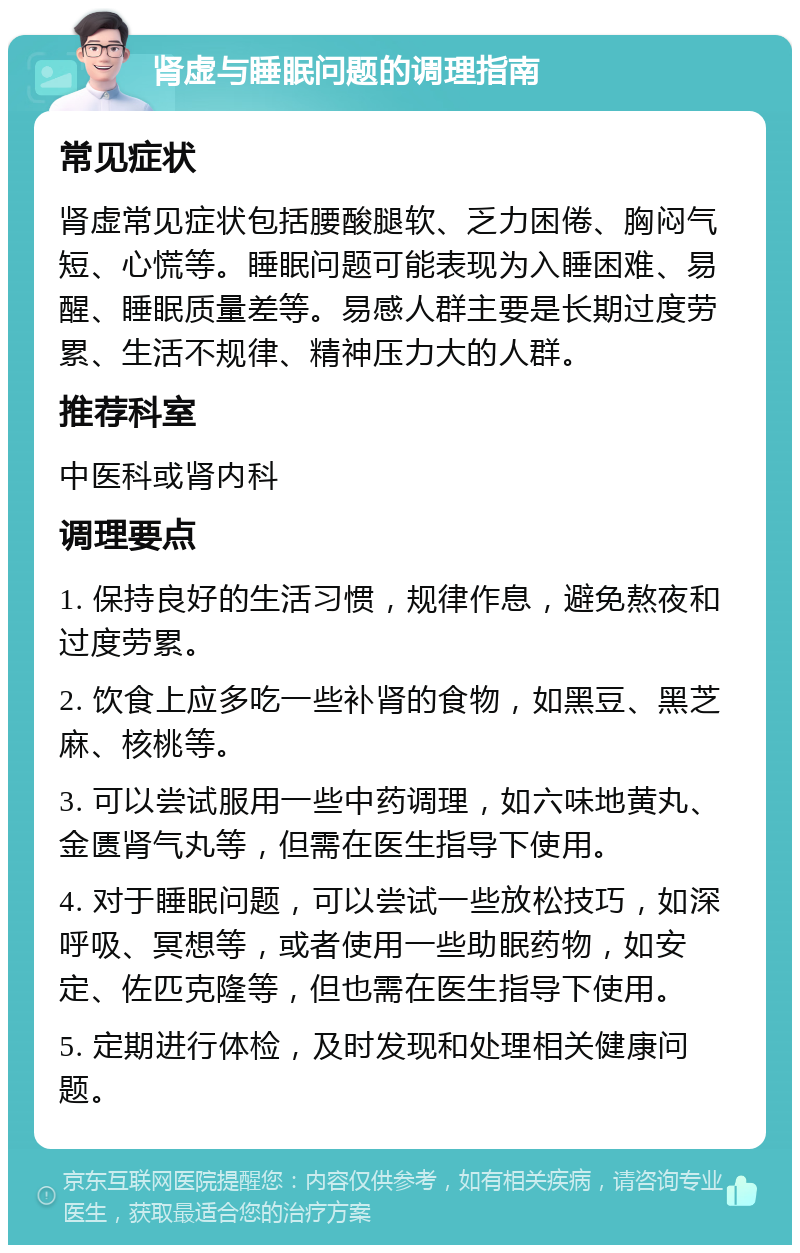 肾虚与睡眠问题的调理指南 常见症状 肾虚常见症状包括腰酸腿软、乏力困倦、胸闷气短、心慌等。睡眠问题可能表现为入睡困难、易醒、睡眠质量差等。易感人群主要是长期过度劳累、生活不规律、精神压力大的人群。 推荐科室 中医科或肾内科 调理要点 1. 保持良好的生活习惯，规律作息，避免熬夜和过度劳累。 2. 饮食上应多吃一些补肾的食物，如黑豆、黑芝麻、核桃等。 3. 可以尝试服用一些中药调理，如六味地黄丸、金匮肾气丸等，但需在医生指导下使用。 4. 对于睡眠问题，可以尝试一些放松技巧，如深呼吸、冥想等，或者使用一些助眠药物，如安定、佐匹克隆等，但也需在医生指导下使用。 5. 定期进行体检，及时发现和处理相关健康问题。