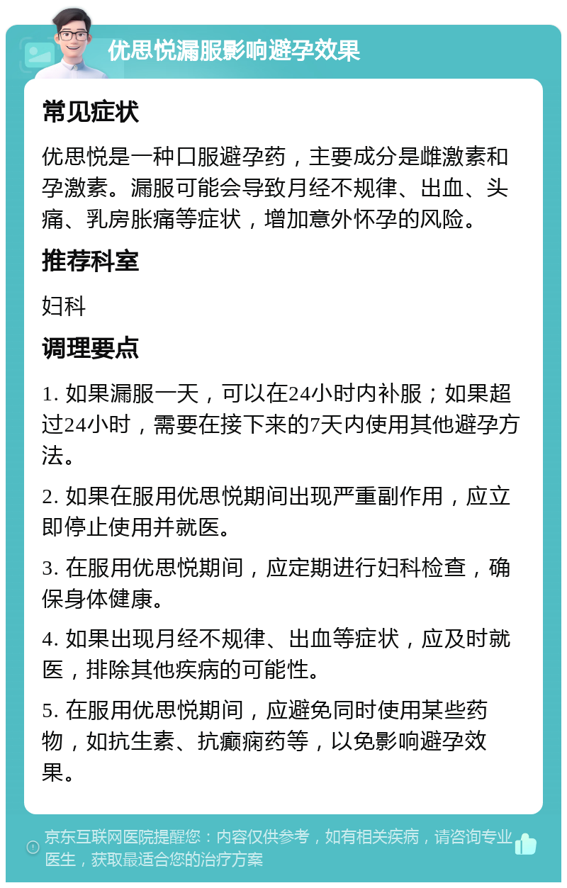 优思悦漏服影响避孕效果 常见症状 优思悦是一种口服避孕药，主要成分是雌激素和孕激素。漏服可能会导致月经不规律、出血、头痛、乳房胀痛等症状，增加意外怀孕的风险。 推荐科室 妇科 调理要点 1. 如果漏服一天，可以在24小时内补服；如果超过24小时，需要在接下来的7天内使用其他避孕方法。 2. 如果在服用优思悦期间出现严重副作用，应立即停止使用并就医。 3. 在服用优思悦期间，应定期进行妇科检查，确保身体健康。 4. 如果出现月经不规律、出血等症状，应及时就医，排除其他疾病的可能性。 5. 在服用优思悦期间，应避免同时使用某些药物，如抗生素、抗癫痫药等，以免影响避孕效果。