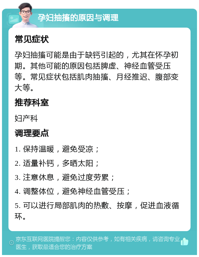 孕妇抽搐的原因与调理 常见症状 孕妇抽搐可能是由于缺钙引起的，尤其在怀孕初期。其他可能的原因包括脾虚、神经血管受压等。常见症状包括肌肉抽搐、月经推迟、腹部变大等。 推荐科室 妇产科 调理要点 1. 保持温暖，避免受凉； 2. 适量补钙，多晒太阳； 3. 注意休息，避免过度劳累； 4. 调整体位，避免神经血管受压； 5. 可以进行局部肌肉的热敷、按摩，促进血液循环。