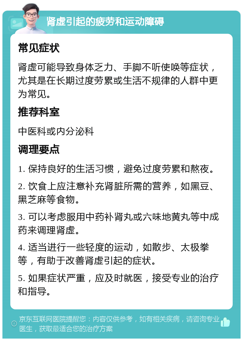 肾虚引起的疲劳和运动障碍 常见症状 肾虚可能导致身体乏力、手脚不听使唤等症状，尤其是在长期过度劳累或生活不规律的人群中更为常见。 推荐科室 中医科或内分泌科 调理要点 1. 保持良好的生活习惯，避免过度劳累和熬夜。 2. 饮食上应注意补充肾脏所需的营养，如黑豆、黑芝麻等食物。 3. 可以考虑服用中药补肾丸或六味地黄丸等中成药来调理肾虚。 4. 适当进行一些轻度的运动，如散步、太极拳等，有助于改善肾虚引起的症状。 5. 如果症状严重，应及时就医，接受专业的治疗和指导。