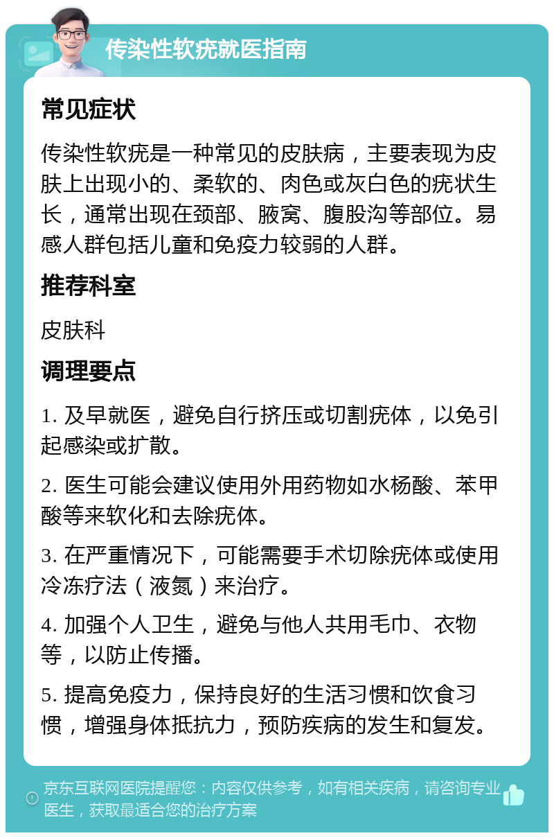 传染性软疣就医指南 常见症状 传染性软疣是一种常见的皮肤病，主要表现为皮肤上出现小的、柔软的、肉色或灰白色的疣状生长，通常出现在颈部、腋窝、腹股沟等部位。易感人群包括儿童和免疫力较弱的人群。 推荐科室 皮肤科 调理要点 1. 及早就医，避免自行挤压或切割疣体，以免引起感染或扩散。 2. 医生可能会建议使用外用药物如水杨酸、苯甲酸等来软化和去除疣体。 3. 在严重情况下，可能需要手术切除疣体或使用冷冻疗法（液氮）来治疗。 4. 加强个人卫生，避免与他人共用毛巾、衣物等，以防止传播。 5. 提高免疫力，保持良好的生活习惯和饮食习惯，增强身体抵抗力，预防疾病的发生和复发。