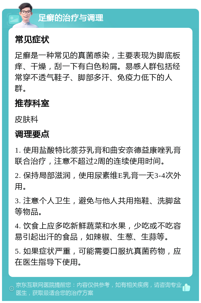 足癣的治疗与调理 常见症状 足癣是一种常见的真菌感染，主要表现为脚底板痒、干燥，刮一下有白色粉屑。易感人群包括经常穿不透气鞋子、脚部多汗、免疫力低下的人群。 推荐科室 皮肤科 调理要点 1. 使用盐酸特比萘芬乳膏和曲安奈德益康唑乳膏联合治疗，注意不超过2周的连续使用时间。 2. 保持局部滋润，使用尿素维E乳膏一天3-4次外用。 3. 注意个人卫生，避免与他人共用拖鞋、洗脚盆等物品。 4. 饮食上应多吃新鲜蔬菜和水果，少吃或不吃容易引起出汗的食品，如辣椒、生葱、生蒜等。 5. 如果症状严重，可能需要口服抗真菌药物，应在医生指导下使用。