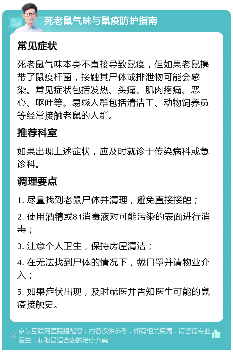 死老鼠气味与鼠疫防护指南 常见症状 死老鼠气味本身不直接导致鼠疫，但如果老鼠携带了鼠疫杆菌，接触其尸体或排泄物可能会感染。常见症状包括发热、头痛、肌肉疼痛、恶心、呕吐等。易感人群包括清洁工、动物饲养员等经常接触老鼠的人群。 推荐科室 如果出现上述症状，应及时就诊于传染病科或急诊科。 调理要点 1. 尽量找到老鼠尸体并清理，避免直接接触； 2. 使用酒精或84消毒液对可能污染的表面进行消毒； 3. 注意个人卫生，保持房屋清洁； 4. 在无法找到尸体的情况下，戴口罩并请物业介入； 5. 如果症状出现，及时就医并告知医生可能的鼠疫接触史。