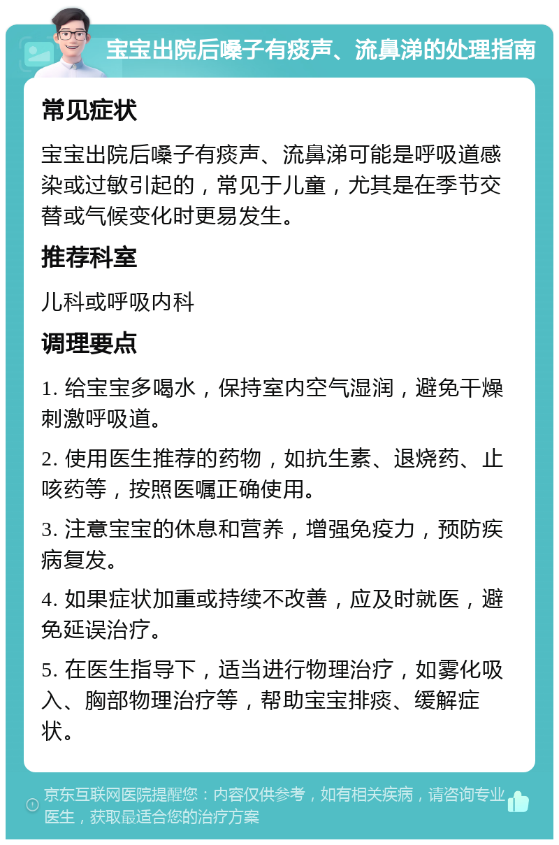 宝宝出院后嗓子有痰声、流鼻涕的处理指南 常见症状 宝宝出院后嗓子有痰声、流鼻涕可能是呼吸道感染或过敏引起的，常见于儿童，尤其是在季节交替或气候变化时更易发生。 推荐科室 儿科或呼吸内科 调理要点 1. 给宝宝多喝水，保持室内空气湿润，避免干燥刺激呼吸道。 2. 使用医生推荐的药物，如抗生素、退烧药、止咳药等，按照医嘱正确使用。 3. 注意宝宝的休息和营养，增强免疫力，预防疾病复发。 4. 如果症状加重或持续不改善，应及时就医，避免延误治疗。 5. 在医生指导下，适当进行物理治疗，如雾化吸入、胸部物理治疗等，帮助宝宝排痰、缓解症状。