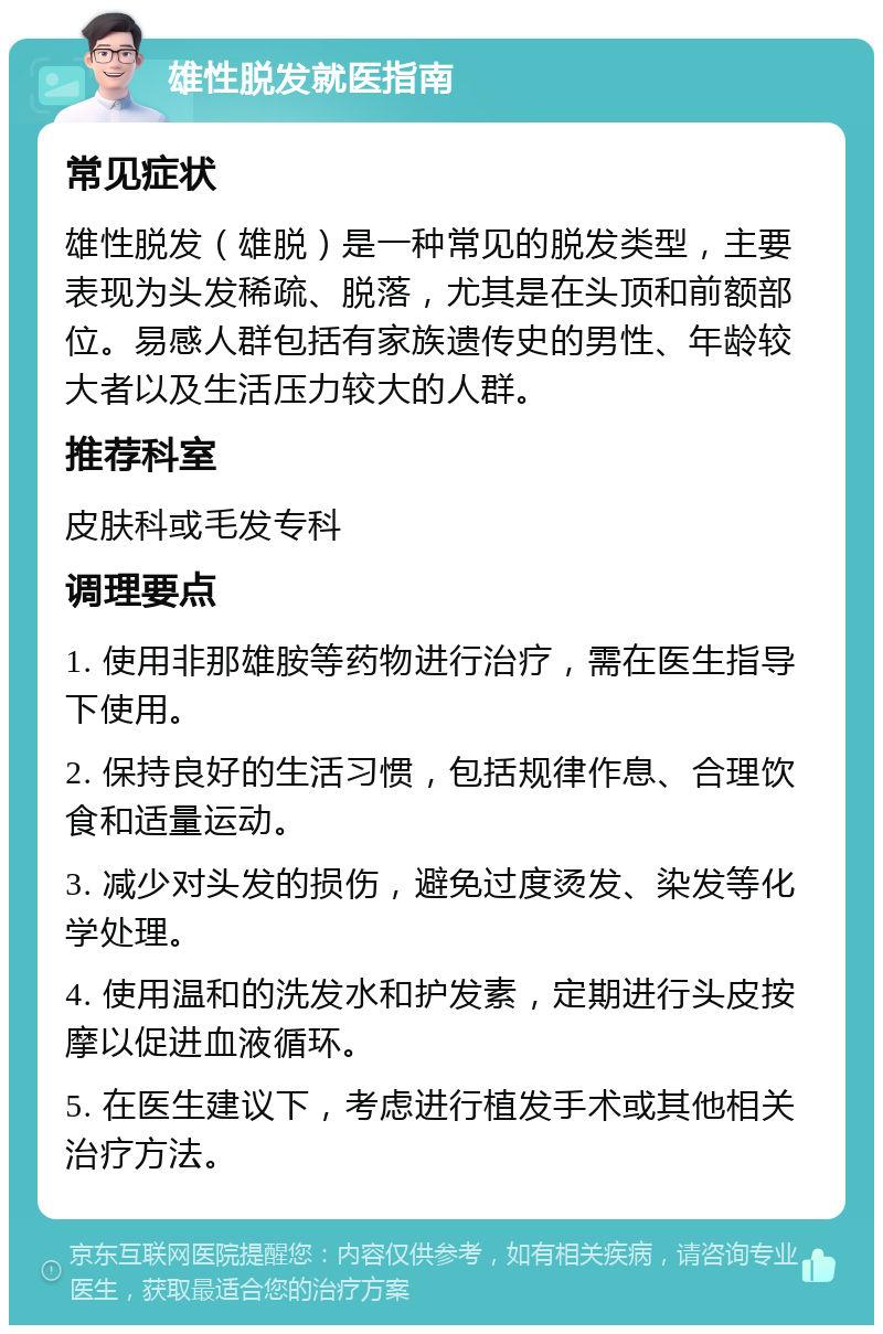 雄性脱发就医指南 常见症状 雄性脱发（雄脱）是一种常见的脱发类型，主要表现为头发稀疏、脱落，尤其是在头顶和前额部位。易感人群包括有家族遗传史的男性、年龄较大者以及生活压力较大的人群。 推荐科室 皮肤科或毛发专科 调理要点 1. 使用非那雄胺等药物进行治疗，需在医生指导下使用。 2. 保持良好的生活习惯，包括规律作息、合理饮食和适量运动。 3. 减少对头发的损伤，避免过度烫发、染发等化学处理。 4. 使用温和的洗发水和护发素，定期进行头皮按摩以促进血液循环。 5. 在医生建议下，考虑进行植发手术或其他相关治疗方法。