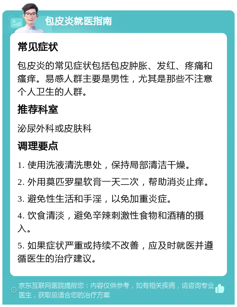 包皮炎就医指南 常见症状 包皮炎的常见症状包括包皮肿胀、发红、疼痛和瘙痒。易感人群主要是男性，尤其是那些不注意个人卫生的人群。 推荐科室 泌尿外科或皮肤科 调理要点 1. 使用洗液清洗患处，保持局部清洁干燥。 2. 外用莫匹罗星软膏一天二次，帮助消炎止痒。 3. 避免性生活和手淫，以免加重炎症。 4. 饮食清淡，避免辛辣刺激性食物和酒精的摄入。 5. 如果症状严重或持续不改善，应及时就医并遵循医生的治疗建议。