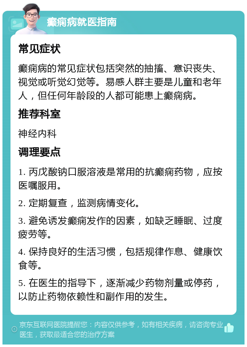 癫痫病就医指南 常见症状 癫痫病的常见症状包括突然的抽搐、意识丧失、视觉或听觉幻觉等。易感人群主要是儿童和老年人，但任何年龄段的人都可能患上癫痫病。 推荐科室 神经内科 调理要点 1. 丙戊酸钠口服溶液是常用的抗癫痫药物，应按医嘱服用。 2. 定期复查，监测病情变化。 3. 避免诱发癫痫发作的因素，如缺乏睡眠、过度疲劳等。 4. 保持良好的生活习惯，包括规律作息、健康饮食等。 5. 在医生的指导下，逐渐减少药物剂量或停药，以防止药物依赖性和副作用的发生。