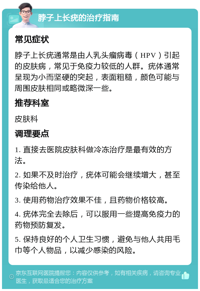 脖子上长疣的治疗指南 常见症状 脖子上长疣通常是由人乳头瘤病毒（HPV）引起的皮肤病，常见于免疫力较低的人群。疣体通常呈现为小而坚硬的突起，表面粗糙，颜色可能与周围皮肤相同或略微深一些。 推荐科室 皮肤科 调理要点 1. 直接去医院皮肤科做冷冻治疗是最有效的方法。 2. 如果不及时治疗，疣体可能会继续增大，甚至传染给他人。 3. 使用药物治疗效果不佳，且药物价格较高。 4. 疣体完全去除后，可以服用一些提高免疫力的药物预防复发。 5. 保持良好的个人卫生习惯，避免与他人共用毛巾等个人物品，以减少感染的风险。