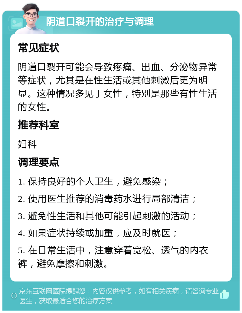 阴道口裂开的治疗与调理 常见症状 阴道口裂开可能会导致疼痛、出血、分泌物异常等症状，尤其是在性生活或其他刺激后更为明显。这种情况多见于女性，特别是那些有性生活的女性。 推荐科室 妇科 调理要点 1. 保持良好的个人卫生，避免感染； 2. 使用医生推荐的消毒药水进行局部清洁； 3. 避免性生活和其他可能引起刺激的活动； 4. 如果症状持续或加重，应及时就医； 5. 在日常生活中，注意穿着宽松、透气的内衣裤，避免摩擦和刺激。