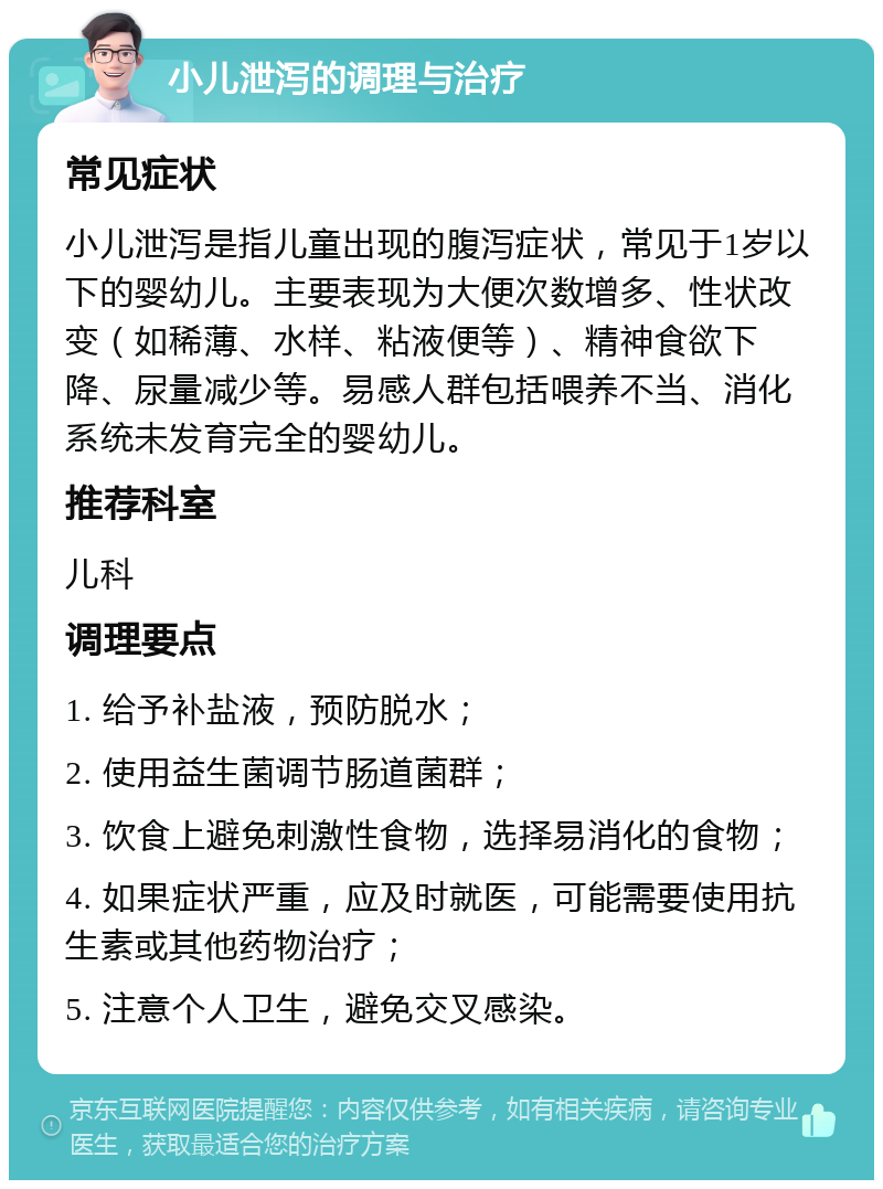 小儿泄泻的调理与治疗 常见症状 小儿泄泻是指儿童出现的腹泻症状，常见于1岁以下的婴幼儿。主要表现为大便次数增多、性状改变（如稀薄、水样、粘液便等）、精神食欲下降、尿量减少等。易感人群包括喂养不当、消化系统未发育完全的婴幼儿。 推荐科室 儿科 调理要点 1. 给予补盐液，预防脱水； 2. 使用益生菌调节肠道菌群； 3. 饮食上避免刺激性食物，选择易消化的食物； 4. 如果症状严重，应及时就医，可能需要使用抗生素或其他药物治疗； 5. 注意个人卫生，避免交叉感染。