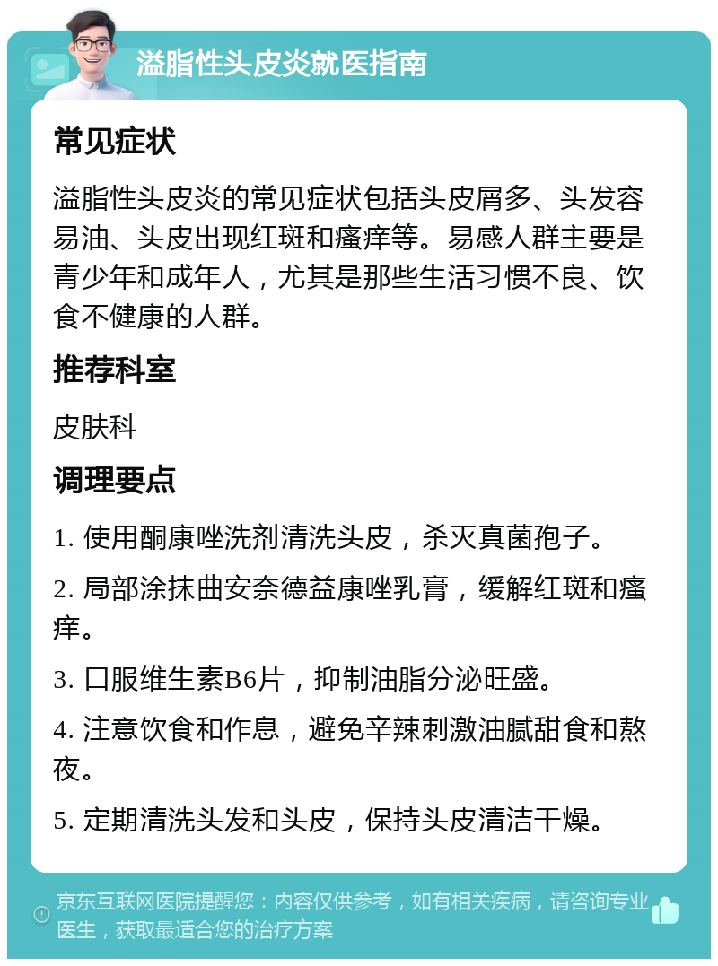 溢脂性头皮炎就医指南 常见症状 溢脂性头皮炎的常见症状包括头皮屑多、头发容易油、头皮出现红斑和瘙痒等。易感人群主要是青少年和成年人，尤其是那些生活习惯不良、饮食不健康的人群。 推荐科室 皮肤科 调理要点 1. 使用酮康唑洗剂清洗头皮，杀灭真菌孢子。 2. 局部涂抹曲安奈德益康唑乳膏，缓解红斑和瘙痒。 3. 口服维生素B6片，抑制油脂分泌旺盛。 4. 注意饮食和作息，避免辛辣刺激油腻甜食和熬夜。 5. 定期清洗头发和头皮，保持头皮清洁干燥。