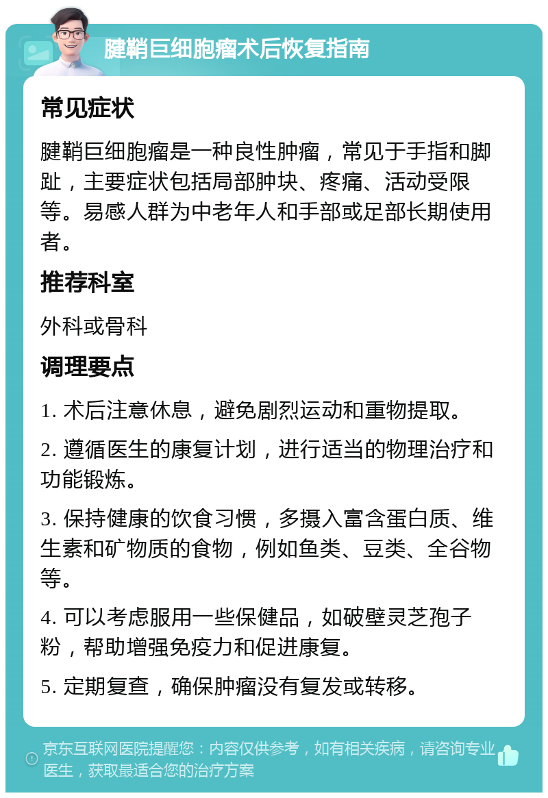 腱鞘巨细胞瘤术后恢复指南 常见症状 腱鞘巨细胞瘤是一种良性肿瘤，常见于手指和脚趾，主要症状包括局部肿块、疼痛、活动受限等。易感人群为中老年人和手部或足部长期使用者。 推荐科室 外科或骨科 调理要点 1. 术后注意休息，避免剧烈运动和重物提取。 2. 遵循医生的康复计划，进行适当的物理治疗和功能锻炼。 3. 保持健康的饮食习惯，多摄入富含蛋白质、维生素和矿物质的食物，例如鱼类、豆类、全谷物等。 4. 可以考虑服用一些保健品，如破壁灵芝孢子粉，帮助增强免疫力和促进康复。 5. 定期复查，确保肿瘤没有复发或转移。