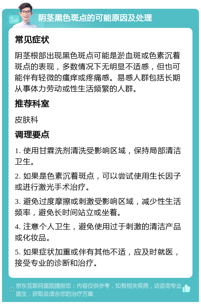 阴茎黑色斑点的可能原因及处理 常见症状 阴茎根部出现黑色斑点可能是淤血斑或色素沉着斑点的表现，多数情况下无明显不适感，但也可能伴有轻微的瘙痒或疼痛感。易感人群包括长期从事体力劳动或性生活频繁的人群。 推荐科室 皮肤科 调理要点 1. 使用甘霖洗剂清洗受影响区域，保持局部清洁卫生。 2. 如果是色素沉着斑点，可以尝试使用生长因子或进行激光手术治疗。 3. 避免过度摩擦或刺激受影响区域，减少性生活频率，避免长时间站立或坐着。 4. 注意个人卫生，避免使用过于刺激的清洁产品或化妆品。 5. 如果症状加重或伴有其他不适，应及时就医，接受专业的诊断和治疗。