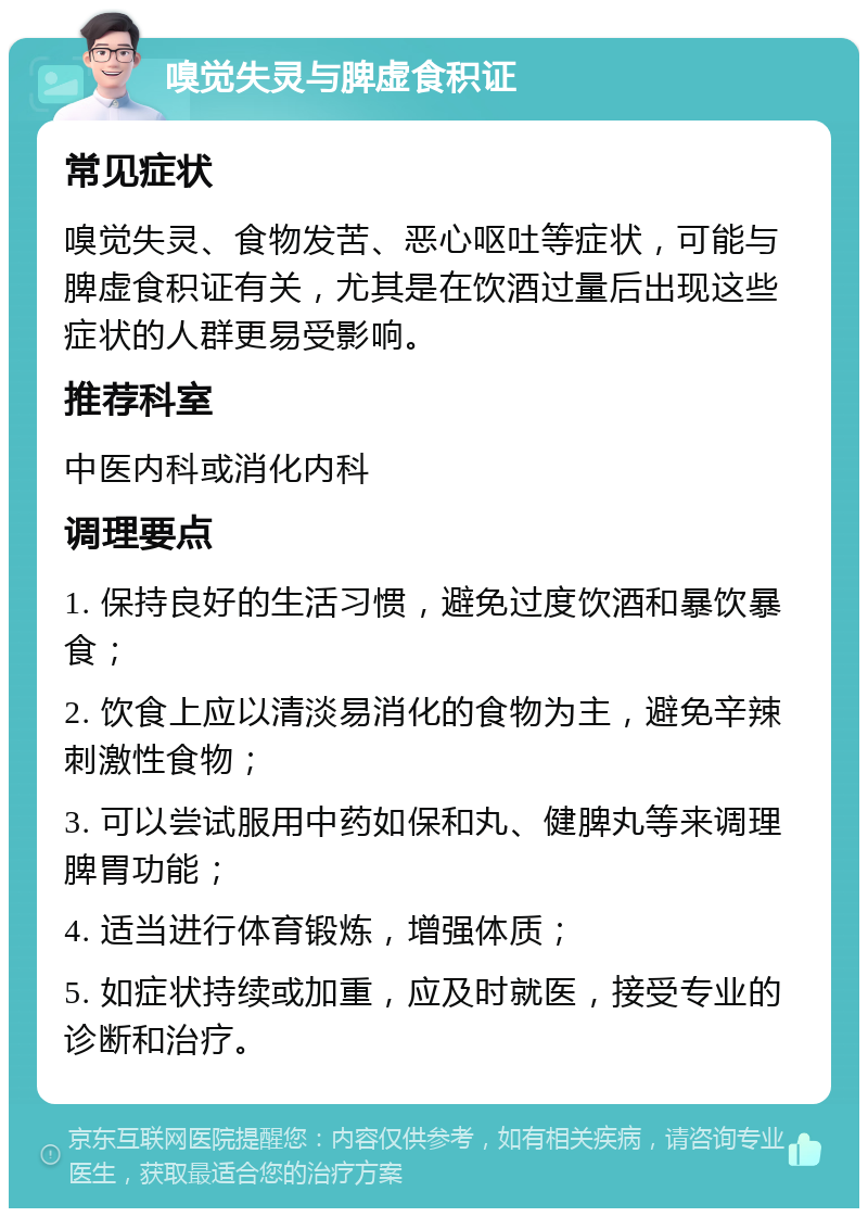 嗅觉失灵与脾虚食积证 常见症状 嗅觉失灵、食物发苦、恶心呕吐等症状，可能与脾虚食积证有关，尤其是在饮酒过量后出现这些症状的人群更易受影响。 推荐科室 中医内科或消化内科 调理要点 1. 保持良好的生活习惯，避免过度饮酒和暴饮暴食； 2. 饮食上应以清淡易消化的食物为主，避免辛辣刺激性食物； 3. 可以尝试服用中药如保和丸、健脾丸等来调理脾胃功能； 4. 适当进行体育锻炼，增强体质； 5. 如症状持续或加重，应及时就医，接受专业的诊断和治疗。