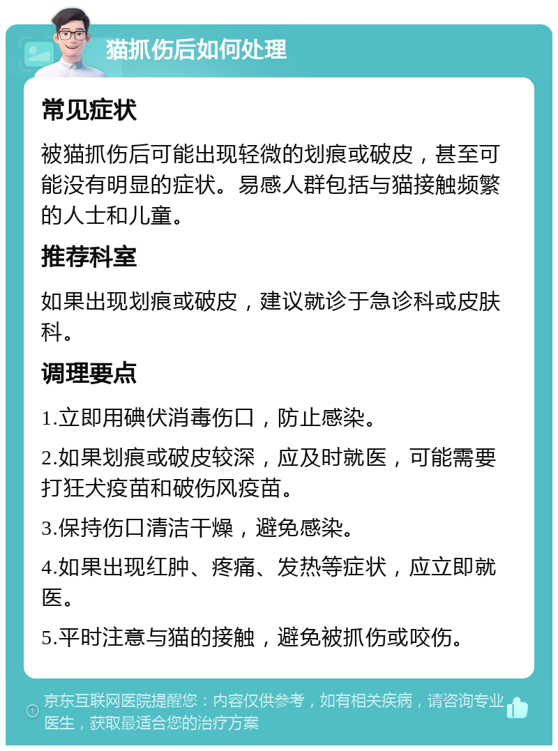 猫抓伤后如何处理 常见症状 被猫抓伤后可能出现轻微的划痕或破皮，甚至可能没有明显的症状。易感人群包括与猫接触频繁的人士和儿童。 推荐科室 如果出现划痕或破皮，建议就诊于急诊科或皮肤科。 调理要点 1.立即用碘伏消毒伤口，防止感染。 2.如果划痕或破皮较深，应及时就医，可能需要打狂犬疫苗和破伤风疫苗。 3.保持伤口清洁干燥，避免感染。 4.如果出现红肿、疼痛、发热等症状，应立即就医。 5.平时注意与猫的接触，避免被抓伤或咬伤。