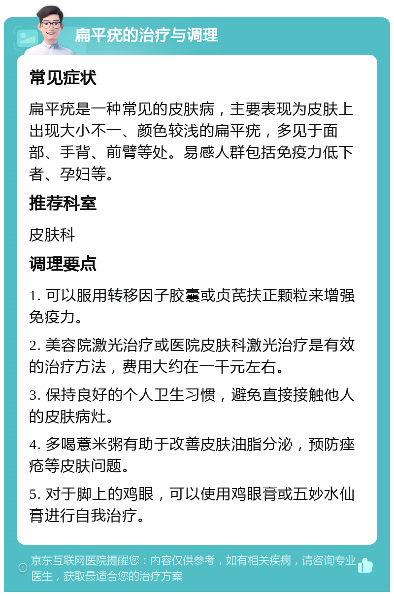 扁平疣的治疗与调理 常见症状 扁平疣是一种常见的皮肤病，主要表现为皮肤上出现大小不一、颜色较浅的扁平疣，多见于面部、手背、前臂等处。易感人群包括免疫力低下者、孕妇等。 推荐科室 皮肤科 调理要点 1. 可以服用转移因子胶囊或贞芪扶正颗粒来增强免疫力。 2. 美容院激光治疗或医院皮肤科激光治疗是有效的治疗方法，费用大约在一千元左右。 3. 保持良好的个人卫生习惯，避免直接接触他人的皮肤病灶。 4. 多喝薏米粥有助于改善皮肤油脂分泌，预防痤疮等皮肤问题。 5. 对于脚上的鸡眼，可以使用鸡眼膏或五妙水仙膏进行自我治疗。