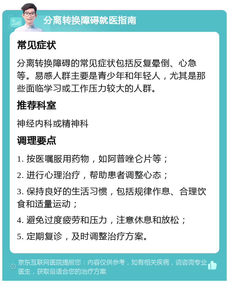 分离转换障碍就医指南 常见症状 分离转换障碍的常见症状包括反复晕倒、心急等。易感人群主要是青少年和年轻人，尤其是那些面临学习或工作压力较大的人群。 推荐科室 神经内科或精神科 调理要点 1. 按医嘱服用药物，如阿普唑仑片等； 2. 进行心理治疗，帮助患者调整心态； 3. 保持良好的生活习惯，包括规律作息、合理饮食和适量运动； 4. 避免过度疲劳和压力，注意休息和放松； 5. 定期复诊，及时调整治疗方案。