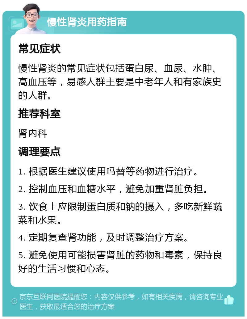 慢性肾炎用药指南 常见症状 慢性肾炎的常见症状包括蛋白尿、血尿、水肿、高血压等，易感人群主要是中老年人和有家族史的人群。 推荐科室 肾内科 调理要点 1. 根据医生建议使用吗替等药物进行治疗。 2. 控制血压和血糖水平，避免加重肾脏负担。 3. 饮食上应限制蛋白质和钠的摄入，多吃新鲜蔬菜和水果。 4. 定期复查肾功能，及时调整治疗方案。 5. 避免使用可能损害肾脏的药物和毒素，保持良好的生活习惯和心态。