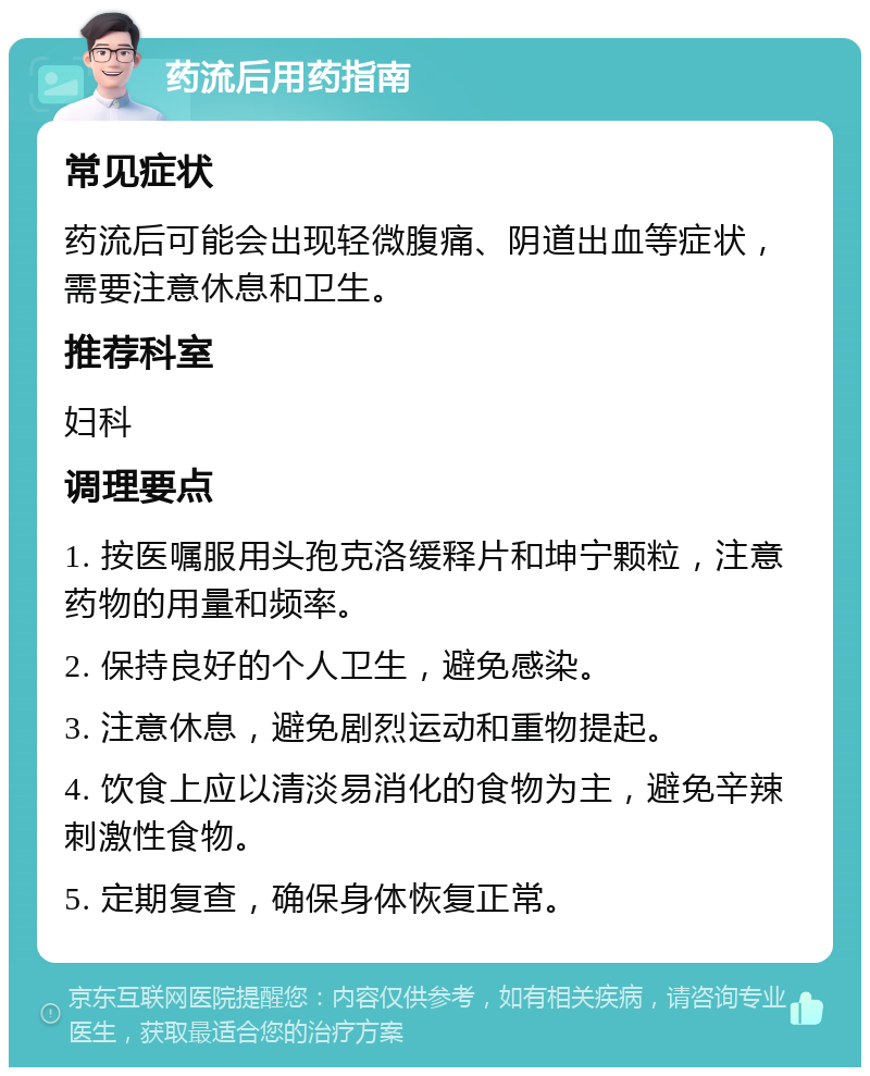 药流后用药指南 常见症状 药流后可能会出现轻微腹痛、阴道出血等症状，需要注意休息和卫生。 推荐科室 妇科 调理要点 1. 按医嘱服用头孢克洛缓释片和坤宁颗粒，注意药物的用量和频率。 2. 保持良好的个人卫生，避免感染。 3. 注意休息，避免剧烈运动和重物提起。 4. 饮食上应以清淡易消化的食物为主，避免辛辣刺激性食物。 5. 定期复查，确保身体恢复正常。