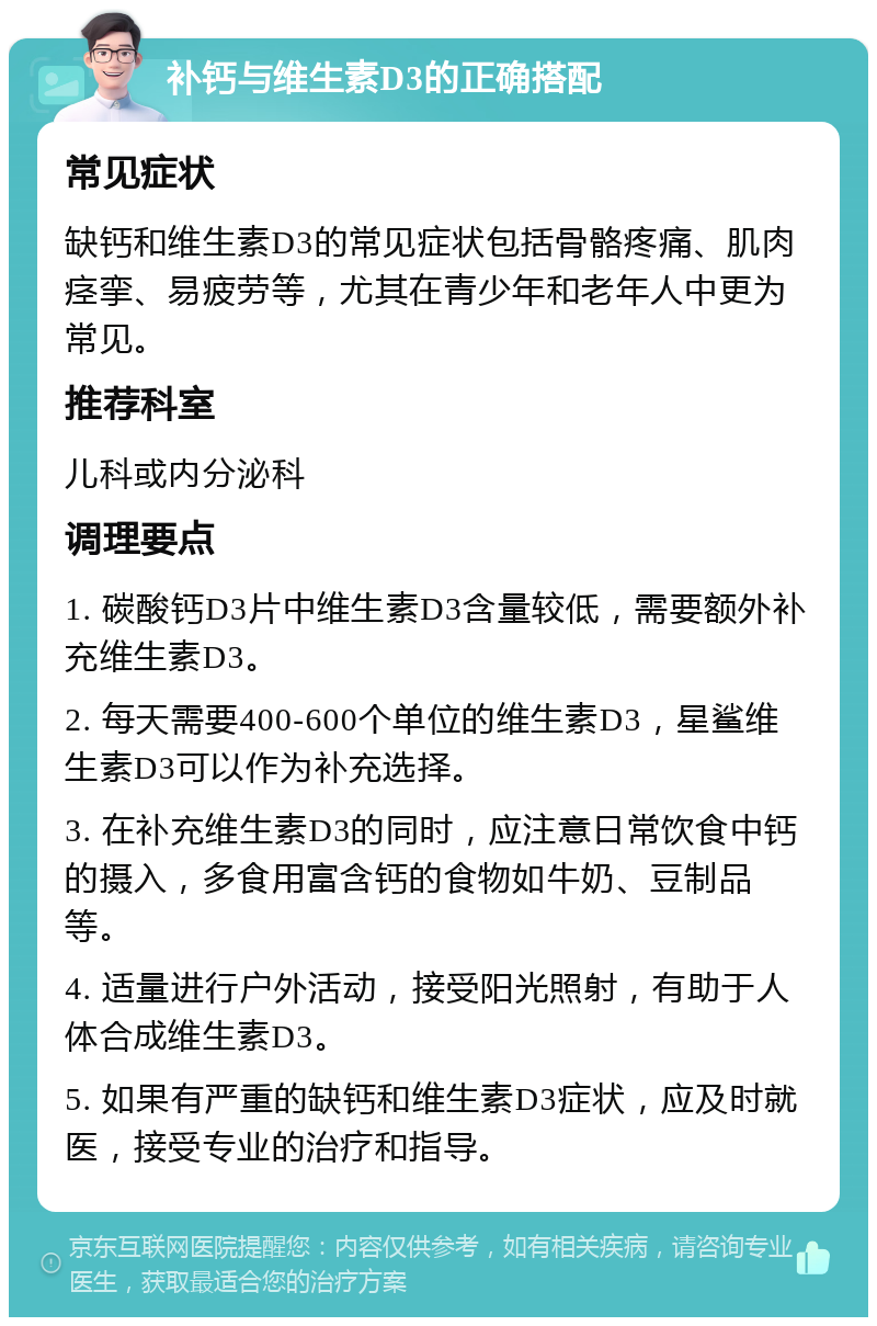 补钙与维生素D3的正确搭配 常见症状 缺钙和维生素D3的常见症状包括骨骼疼痛、肌肉痉挛、易疲劳等，尤其在青少年和老年人中更为常见。 推荐科室 儿科或内分泌科 调理要点 1. 碳酸钙D3片中维生素D3含量较低，需要额外补充维生素D3。 2. 每天需要400-600个单位的维生素D3，星鲨维生素D3可以作为补充选择。 3. 在补充维生素D3的同时，应注意日常饮食中钙的摄入，多食用富含钙的食物如牛奶、豆制品等。 4. 适量进行户外活动，接受阳光照射，有助于人体合成维生素D3。 5. 如果有严重的缺钙和维生素D3症状，应及时就医，接受专业的治疗和指导。