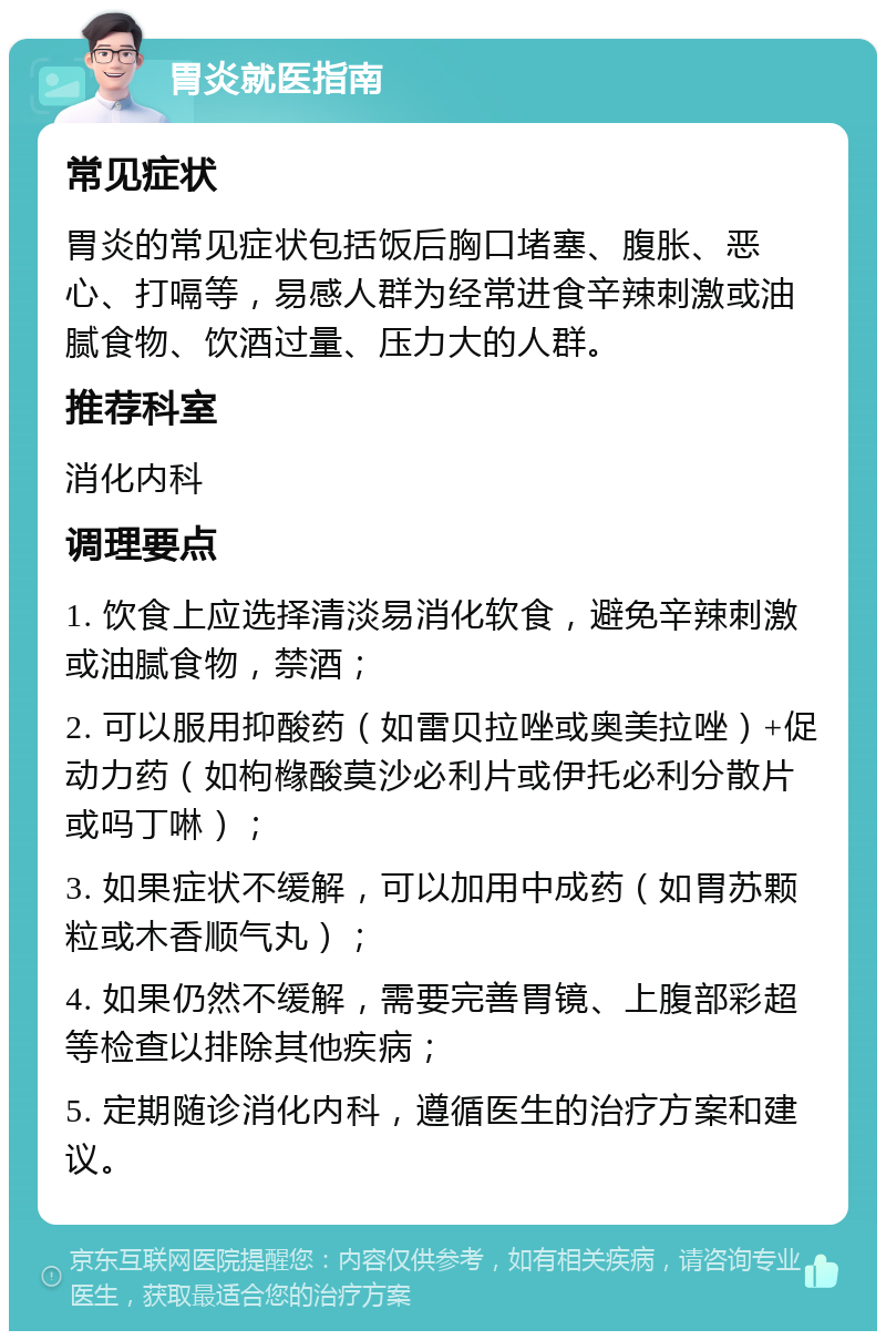 胃炎就医指南 常见症状 胃炎的常见症状包括饭后胸口堵塞、腹胀、恶心、打嗝等，易感人群为经常进食辛辣刺激或油腻食物、饮酒过量、压力大的人群。 推荐科室 消化内科 调理要点 1. 饮食上应选择清淡易消化软食，避免辛辣刺激或油腻食物，禁酒； 2. 可以服用抑酸药（如雷贝拉唑或奥美拉唑）+促动力药（如枸橼酸莫沙必利片或伊托必利分散片或吗丁啉）； 3. 如果症状不缓解，可以加用中成药（如胃苏颗粒或木香顺气丸）； 4. 如果仍然不缓解，需要完善胃镜、上腹部彩超等检查以排除其他疾病； 5. 定期随诊消化内科，遵循医生的治疗方案和建议。