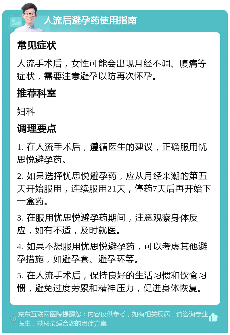 人流后避孕药使用指南 常见症状 人流手术后，女性可能会出现月经不调、腹痛等症状，需要注意避孕以防再次怀孕。 推荐科室 妇科 调理要点 1. 在人流手术后，遵循医生的建议，正确服用忧思悦避孕药。 2. 如果选择忧思悦避孕药，应从月经来潮的第五天开始服用，连续服用21天，停药7天后再开始下一盒药。 3. 在服用忧思悦避孕药期间，注意观察身体反应，如有不适，及时就医。 4. 如果不想服用忧思悦避孕药，可以考虑其他避孕措施，如避孕套、避孕环等。 5. 在人流手术后，保持良好的生活习惯和饮食习惯，避免过度劳累和精神压力，促进身体恢复。