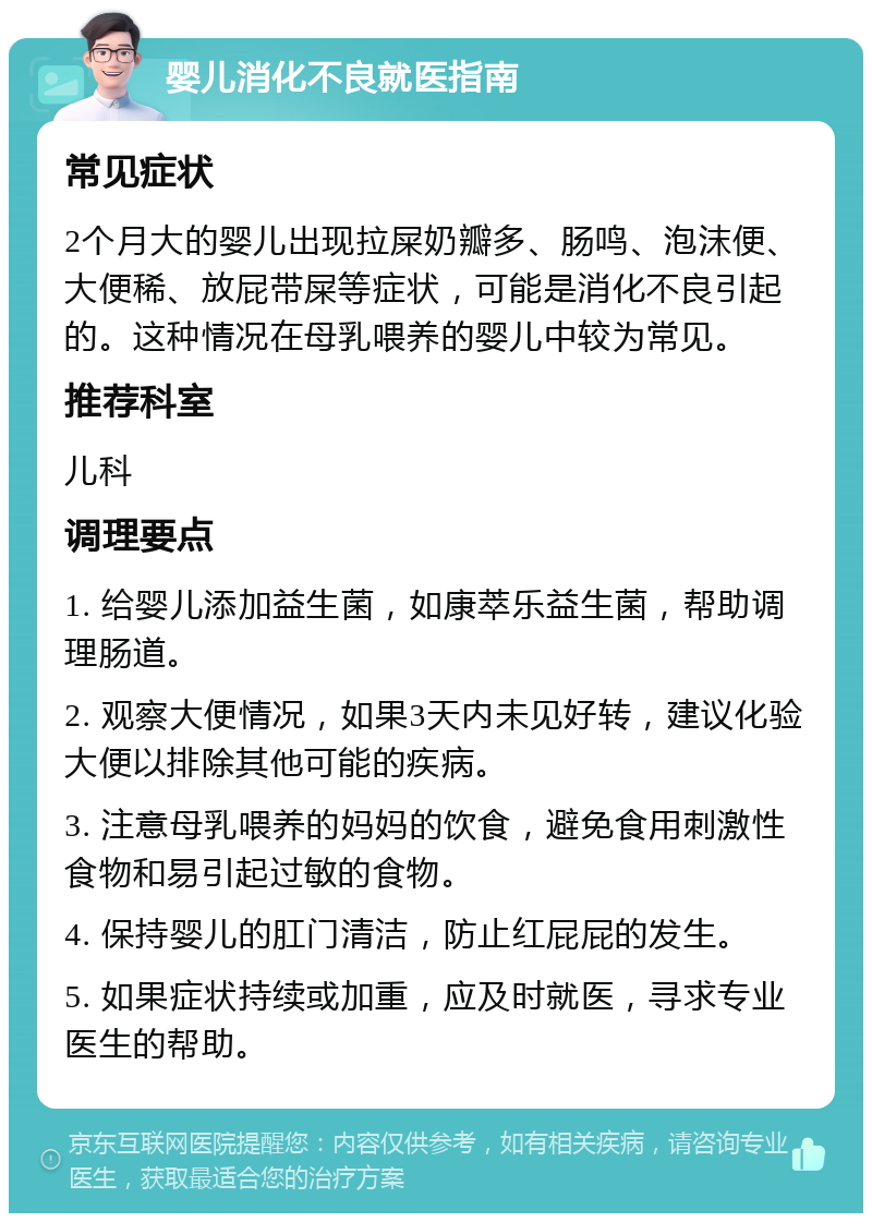 婴儿消化不良就医指南 常见症状 2个月大的婴儿出现拉屎奶瓣多、肠鸣、泡沫便、大便稀、放屁带屎等症状，可能是消化不良引起的。这种情况在母乳喂养的婴儿中较为常见。 推荐科室 儿科 调理要点 1. 给婴儿添加益生菌，如康萃乐益生菌，帮助调理肠道。 2. 观察大便情况，如果3天内未见好转，建议化验大便以排除其他可能的疾病。 3. 注意母乳喂养的妈妈的饮食，避免食用刺激性食物和易引起过敏的食物。 4. 保持婴儿的肛门清洁，防止红屁屁的发生。 5. 如果症状持续或加重，应及时就医，寻求专业医生的帮助。