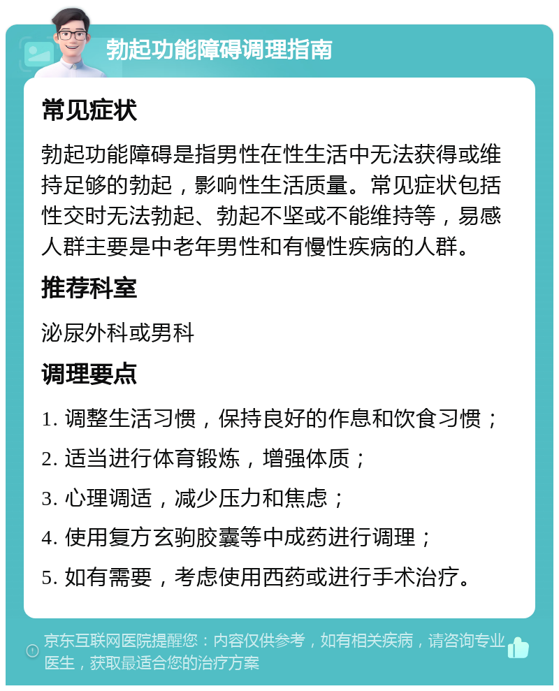 勃起功能障碍调理指南 常见症状 勃起功能障碍是指男性在性生活中无法获得或维持足够的勃起，影响性生活质量。常见症状包括性交时无法勃起、勃起不坚或不能维持等，易感人群主要是中老年男性和有慢性疾病的人群。 推荐科室 泌尿外科或男科 调理要点 1. 调整生活习惯，保持良好的作息和饮食习惯； 2. 适当进行体育锻炼，增强体质； 3. 心理调适，减少压力和焦虑； 4. 使用复方玄驹胶囊等中成药进行调理； 5. 如有需要，考虑使用西药或进行手术治疗。