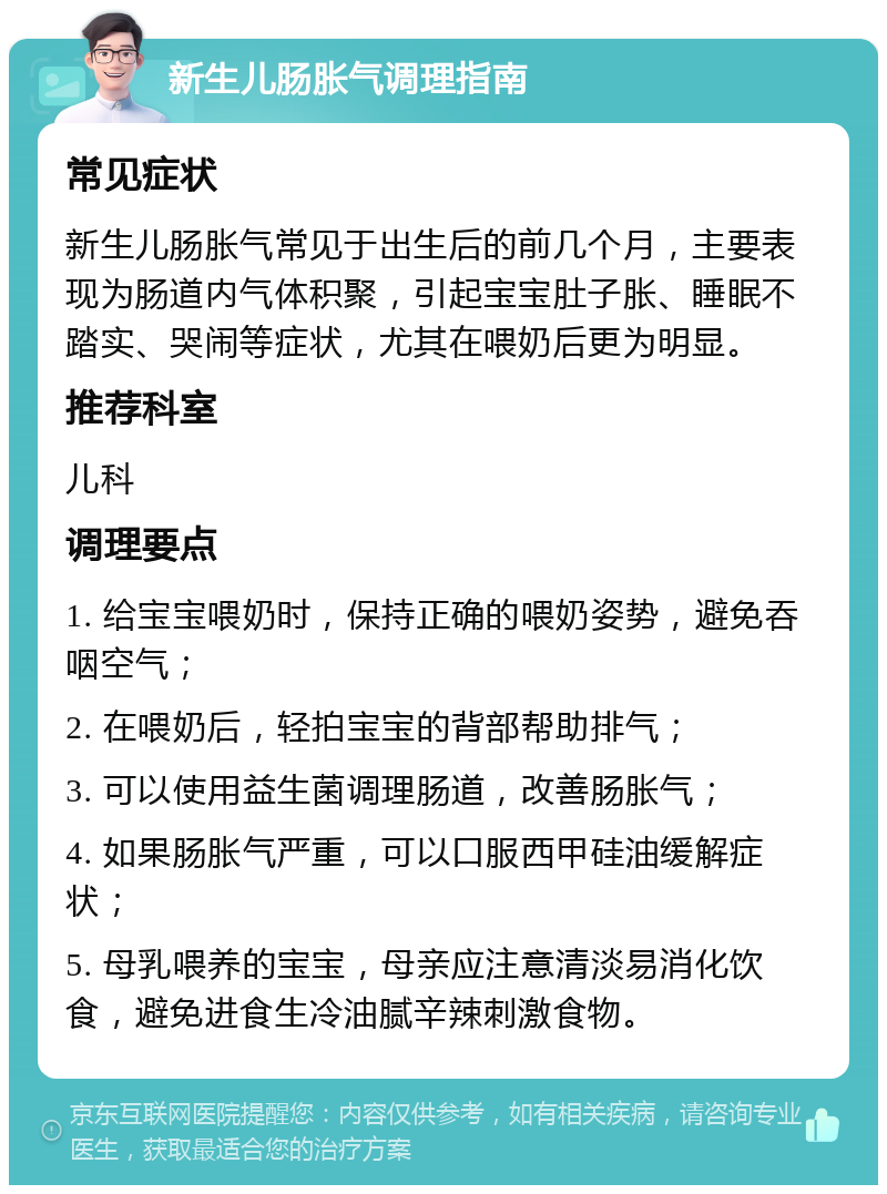 新生儿肠胀气调理指南 常见症状 新生儿肠胀气常见于出生后的前几个月，主要表现为肠道内气体积聚，引起宝宝肚子胀、睡眠不踏实、哭闹等症状，尤其在喂奶后更为明显。 推荐科室 儿科 调理要点 1. 给宝宝喂奶时，保持正确的喂奶姿势，避免吞咽空气； 2. 在喂奶后，轻拍宝宝的背部帮助排气； 3. 可以使用益生菌调理肠道，改善肠胀气； 4. 如果肠胀气严重，可以口服西甲硅油缓解症状； 5. 母乳喂养的宝宝，母亲应注意清淡易消化饮食，避免进食生冷油腻辛辣刺激食物。