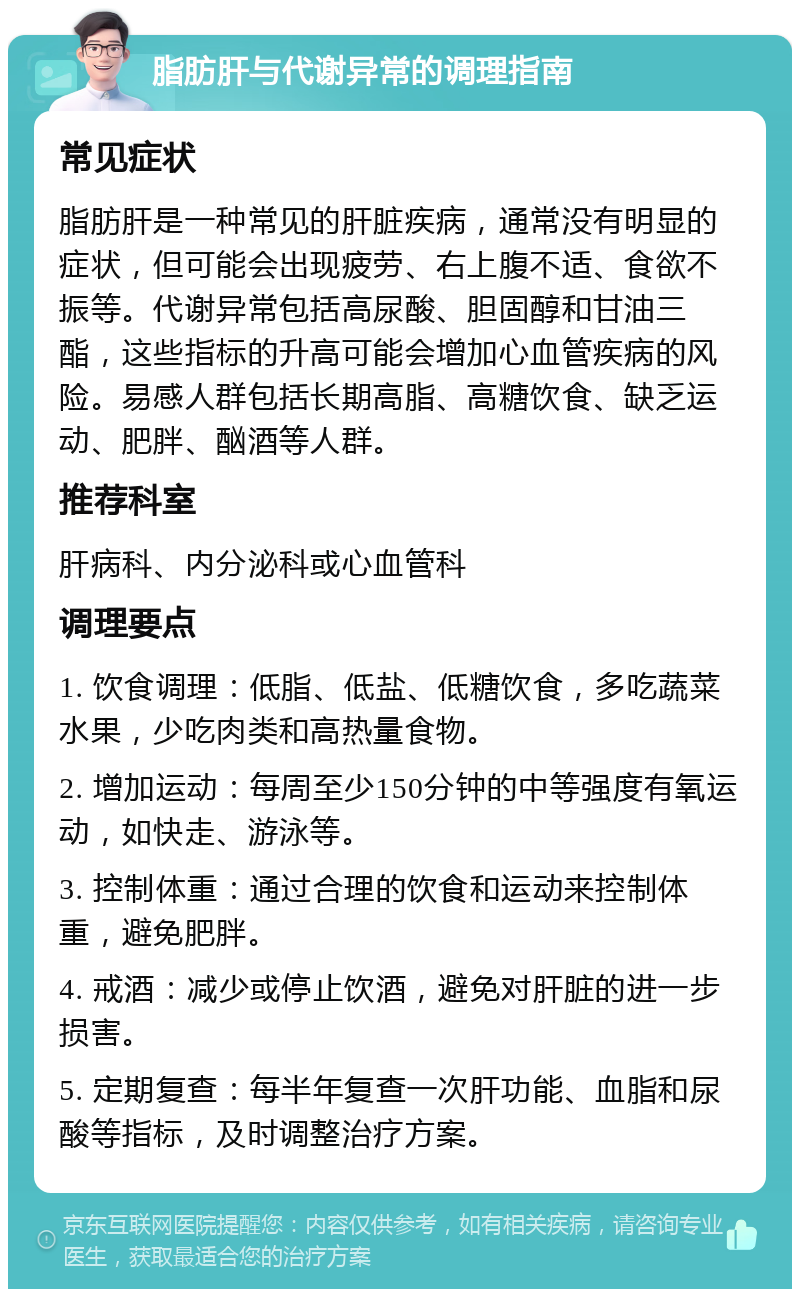 脂肪肝与代谢异常的调理指南 常见症状 脂肪肝是一种常见的肝脏疾病，通常没有明显的症状，但可能会出现疲劳、右上腹不适、食欲不振等。代谢异常包括高尿酸、胆固醇和甘油三酯，这些指标的升高可能会增加心血管疾病的风险。易感人群包括长期高脂、高糖饮食、缺乏运动、肥胖、酗酒等人群。 推荐科室 肝病科、内分泌科或心血管科 调理要点 1. 饮食调理：低脂、低盐、低糖饮食，多吃蔬菜水果，少吃肉类和高热量食物。 2. 增加运动：每周至少150分钟的中等强度有氧运动，如快走、游泳等。 3. 控制体重：通过合理的饮食和运动来控制体重，避免肥胖。 4. 戒酒：减少或停止饮酒，避免对肝脏的进一步损害。 5. 定期复查：每半年复查一次肝功能、血脂和尿酸等指标，及时调整治疗方案。