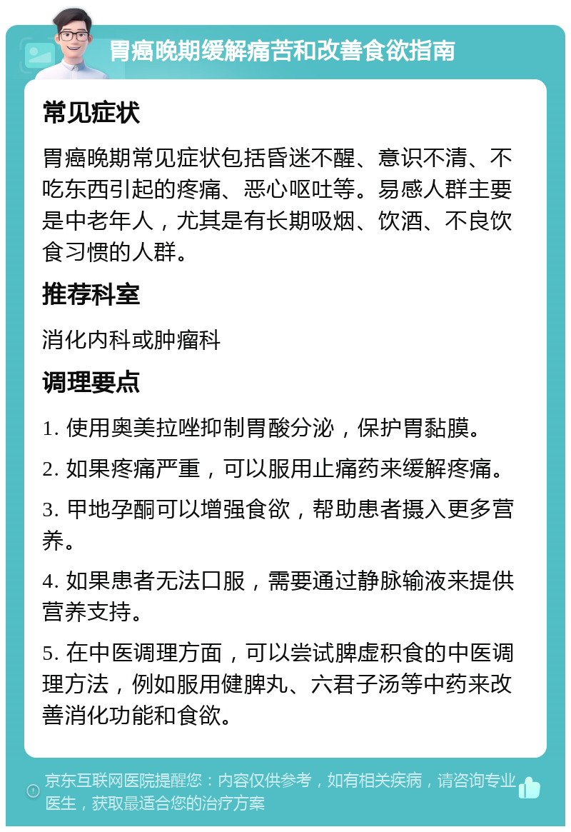 胃癌晚期缓解痛苦和改善食欲指南 常见症状 胃癌晚期常见症状包括昏迷不醒、意识不清、不吃东西引起的疼痛、恶心呕吐等。易感人群主要是中老年人，尤其是有长期吸烟、饮酒、不良饮食习惯的人群。 推荐科室 消化内科或肿瘤科 调理要点 1. 使用奥美拉唑抑制胃酸分泌，保护胃黏膜。 2. 如果疼痛严重，可以服用止痛药来缓解疼痛。 3. 甲地孕酮可以增强食欲，帮助患者摄入更多营养。 4. 如果患者无法口服，需要通过静脉输液来提供营养支持。 5. 在中医调理方面，可以尝试脾虚积食的中医调理方法，例如服用健脾丸、六君子汤等中药来改善消化功能和食欲。