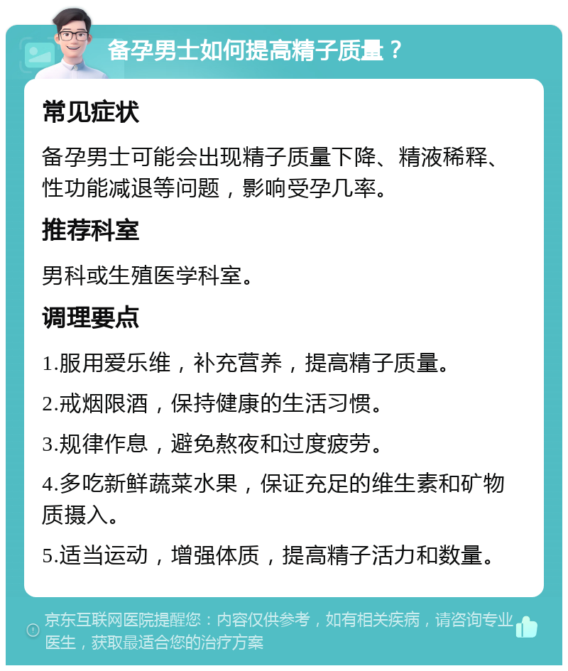 备孕男士如何提高精子质量？ 常见症状 备孕男士可能会出现精子质量下降、精液稀释、性功能减退等问题，影响受孕几率。 推荐科室 男科或生殖医学科室。 调理要点 1.服用爱乐维，补充营养，提高精子质量。 2.戒烟限酒，保持健康的生活习惯。 3.规律作息，避免熬夜和过度疲劳。 4.多吃新鲜蔬菜水果，保证充足的维生素和矿物质摄入。 5.适当运动，增强体质，提高精子活力和数量。