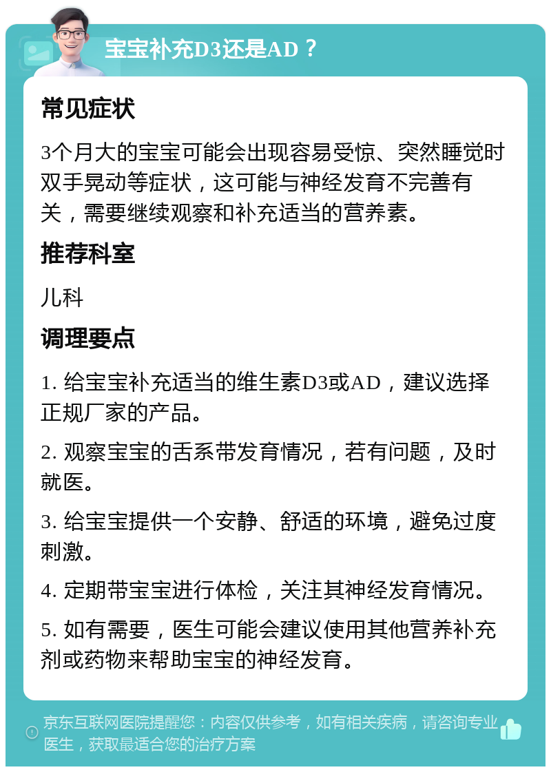 宝宝补充D3还是AD？ 常见症状 3个月大的宝宝可能会出现容易受惊、突然睡觉时双手晃动等症状，这可能与神经发育不完善有关，需要继续观察和补充适当的营养素。 推荐科室 儿科 调理要点 1. 给宝宝补充适当的维生素D3或AD，建议选择正规厂家的产品。 2. 观察宝宝的舌系带发育情况，若有问题，及时就医。 3. 给宝宝提供一个安静、舒适的环境，避免过度刺激。 4. 定期带宝宝进行体检，关注其神经发育情况。 5. 如有需要，医生可能会建议使用其他营养补充剂或药物来帮助宝宝的神经发育。