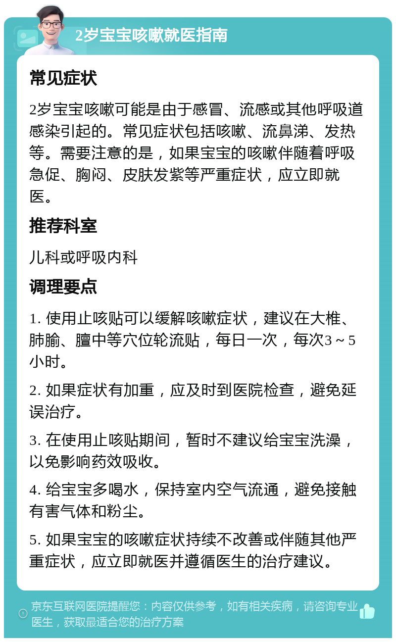 2岁宝宝咳嗽就医指南 常见症状 2岁宝宝咳嗽可能是由于感冒、流感或其他呼吸道感染引起的。常见症状包括咳嗽、流鼻涕、发热等。需要注意的是，如果宝宝的咳嗽伴随着呼吸急促、胸闷、皮肤发紫等严重症状，应立即就医。 推荐科室 儿科或呼吸内科 调理要点 1. 使用止咳贴可以缓解咳嗽症状，建议在大椎、肺腧、膻中等穴位轮流贴，每日一次，每次3～5小时。 2. 如果症状有加重，应及时到医院检查，避免延误治疗。 3. 在使用止咳贴期间，暂时不建议给宝宝洗澡，以免影响药效吸收。 4. 给宝宝多喝水，保持室内空气流通，避免接触有害气体和粉尘。 5. 如果宝宝的咳嗽症状持续不改善或伴随其他严重症状，应立即就医并遵循医生的治疗建议。