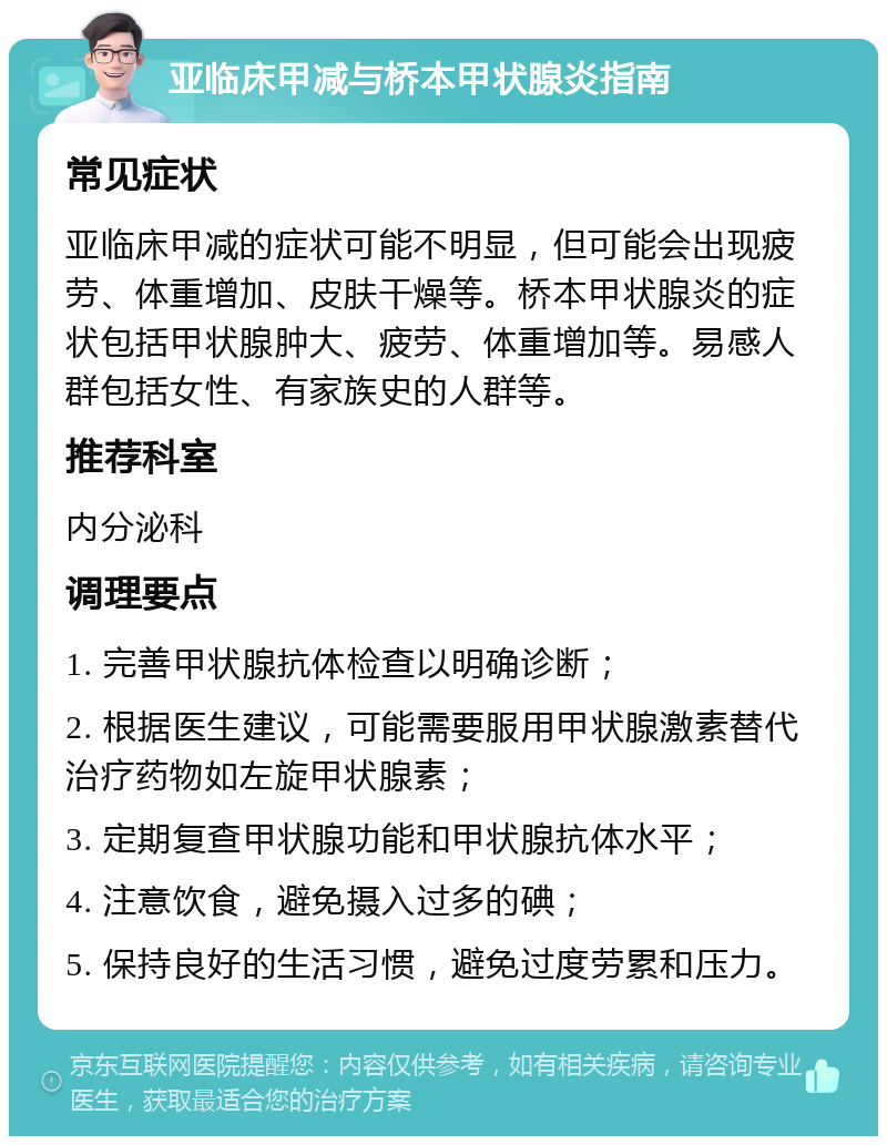 亚临床甲减与桥本甲状腺炎指南 常见症状 亚临床甲减的症状可能不明显，但可能会出现疲劳、体重增加、皮肤干燥等。桥本甲状腺炎的症状包括甲状腺肿大、疲劳、体重增加等。易感人群包括女性、有家族史的人群等。 推荐科室 内分泌科 调理要点 1. 完善甲状腺抗体检查以明确诊断； 2. 根据医生建议，可能需要服用甲状腺激素替代治疗药物如左旋甲状腺素； 3. 定期复查甲状腺功能和甲状腺抗体水平； 4. 注意饮食，避免摄入过多的碘； 5. 保持良好的生活习惯，避免过度劳累和压力。