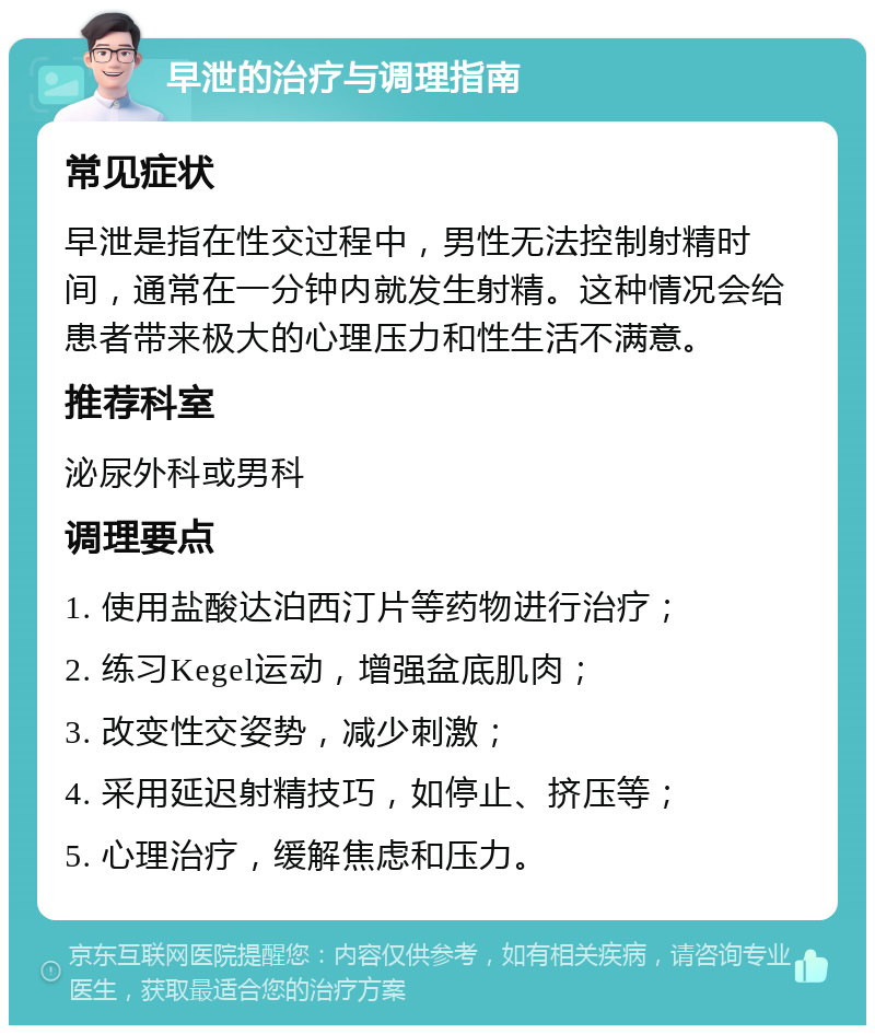 早泄的治疗与调理指南 常见症状 早泄是指在性交过程中，男性无法控制射精时间，通常在一分钟内就发生射精。这种情况会给患者带来极大的心理压力和性生活不满意。 推荐科室 泌尿外科或男科 调理要点 1. 使用盐酸达泊西汀片等药物进行治疗； 2. 练习Kegel运动，增强盆底肌肉； 3. 改变性交姿势，减少刺激； 4. 采用延迟射精技巧，如停止、挤压等； 5. 心理治疗，缓解焦虑和压力。